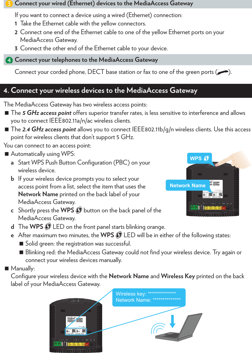 3. Install your MediaAccess Gateway3421WANIADConnect the MediaAccess Gateway to your Internet Access Device (IAD)1  Take the Ethernet cable with the red connectors.2  Connect one end of the Ethernet cable to the red port (WAN) on your MediaAccess Gateway.3  Connect the other end of the Ethernet cable to your Internet access device (for example, an optical network terminal, a DSL/cable modem, etc.). Power on the MediaAccess Gateway1  Plug the connector of the electric power supply adapter into the MediaAccess Gateway power inlet port.2  Plug the adapter into a nearby power outlet.3  Press the power button ( ) on the back panel. After a few minutes: The Power LED on the front panel must be solid green. If this is not the case, check the connections that you made in the previous steps.If the Power LED is blinking green or orange, the MediaAccess Gateway is updating its software. If this is the case, wait until the Power LED becomes solid green. This can take several minutes! Do not power o your device or unplug any cables! The Internet  LED on the front panel must be solid green. If this is not the case, check the connections that you made in “Connect the  to the Internet” or contact your service provider (if the broadband service is not enabled yet).3 Connect your wired (Ethernet) devices to the MediaAccess GatewayIf you want to connect a device using a wired (Ethernet) connection:1  Take the Ethernet cable with the yellow connectors.2  Connect one end of the Ethernet cable to one of the yellow Ethernet ports on your MediaAccess Gateway.3  Connect the other end of the Ethernet cable to your device.4Connect your telephones to the MediaAccess GatewayConnect your corded phone, DECT base station or fax to one of the green ports ( ).4. Connect your wireless devices to the MediaAccess GatewayThe MediaAccess Gateway has two wireless access points: The 5 GHz access point oers superior transfer rates, is less sensitive to interference and allows you to connect IEEE802.11a/n/ac wireless clients. The 2.4 GHz access point allows you to connect IEEE802.11b/g/n wireless clients. Use this access point for wireless clients that don’t support 5 GHz.You can connect to an access point: Automatically using WPS:a  Start WPS Push Button Conﬁguration (PBC) on your wireless device.b  If your wireless device prompts you to select your access point from a list, select the item that uses the Network Name printed on the back label of your MediaAccess Gateway.c  Shortly press the WPS   button on the back panel of the MediaAccess Gateway.d  The WPS   LED on the front panel starts blinking orange.e  After maximum two minutes, the WPS   LED will be in either of the following states: Solid green: the registration was successful.  Blinking red: the MediaAccess Gateway could not ﬁnd your wireless device. Try again or connect your wireless devices manually. Manually: Conﬁgure your wireless device with the Network Name and Wireless Key printed on the back label of your MediaAccess Gateway. Wireless key: **************Network Name: **************WPSNetwork Name