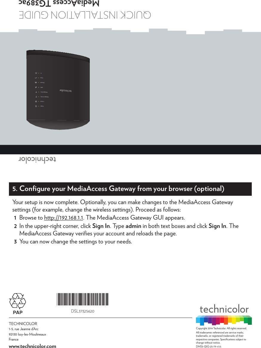 TECHNICOLOR1-5, rue Jeanne d’Arc92130 Issy-les-MoulineauxFrancewww.technicolor.comCopyright 2014 Technicolor. All rights reserved. All tradenames referenced are service marks, trademarks, or registered trademarks of their respective companies. Speciﬁcations subject to change without notice.DMS3-QIG-25-79 v1.0. Quick installation GuideMediaAccess TG389ac*DSL37325620*DSL373256205. Conﬁgure your MediaAccess Gateway from your browser (optional)Your setup is now complete. Optionally, you can make changes to the MediaAccess Gateway settings (for example, change the wireless settings). Proceed as follows:1  Browse to http://192.168.1.1. The MediaAccess Gateway GUI appears.2  In the upper-right corner, click Sign In. Type admin in both text boxes and click Sign In. The MediaAccess Gateway veriﬁes your account and reloads the page.3  You can now change the settings to your needs.