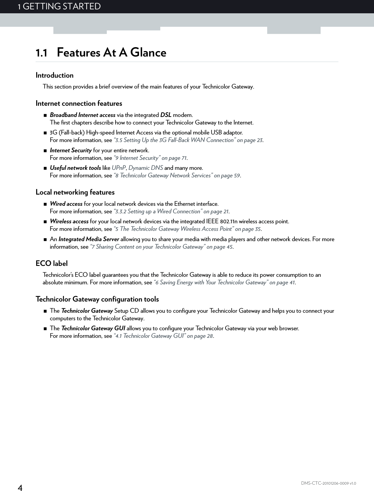 41GETTING STARTEDDMS-CTC-20101206-0009 v1.01.1 Features At A GlanceIntroductionThis section provides a brief overview of the main features of your Technicolor Gateway.Internet connection featuresBroadband Internet access via the integrated DSL modem.The first chapters describe how to connect your Technicolor Gateway to the Internet.3G (Fall-back) High-speed Internet Access via the optional mobile USB adaptor.For more information, see “3.5 Setting Up the 3G Fall-Back WAN Connection” on page 23.Internet Security for your entire network.For more information, see “9 Internet Security” on page 71.Useful network tools like UPnP, Dynamic DNS and many more.For more information, see “8 Technicolor Gateway Network Services” on page 59.Local networking featuresWired access for your local network devices via the Ethernet interface.For more information, see “3.3.2 Setting up a Wired Connection” on page 21.Wireless access for your local network devices via the integrated IEEE 802.11n wireless access point.For more information, see “5 The Technicolor Gateway Wireless Access Point” on page 35.An Integrated Media Server allowing you to share your media with media players and other network devices. For more information, see “7 Sharing Content on your Technicolor Gateway” on page 45.ECO labelTechnicolor’s ECO label guarantees you that the Technicolor Gateway is able to reduce its power consumption to an absolute minimum. For more information, see “6 Saving Energy with Your Technicolor Gateway” on page 41.Technicolor Gateway configuration toolsThe Te c h n i c o l o r  G a t e w a y  Setup CD allows you to configure your Technicolor Gateway and helps you to connect your computers to the Technicolor Gateway.The Te c h n i c o l o r  G a t e w a y  G U I  allows you to configure your Technicolor Gateway via your web browser.For more information, see “4.1 Technicolor Gateway GUI” on page 28.