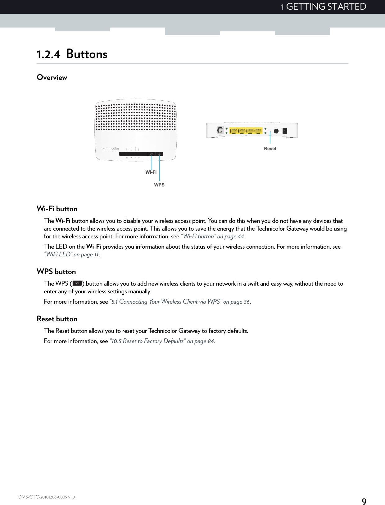 91 GETTING STARTEDDMS-CTC-20101206-0009 v1.01.2.4 ButtonsOverviewWi-Fi buttonThe Wi-Fi button allows you to disable your wireless access point. You can do this when you do not have any devices that are connected to the wireless access point. This allows you to save the energy that the Technicolor Gateway would be using for the wireless access point. For more information, see “Wi-Fi button” on page 44.The LED on the Wi-Fi provides you information about the status of your wireless connection. For more information, see “WiFi LED” on page 11.WPS buttonThe WPS ( ) button allows you to add new wireless clients to your network in a swift and easy way, without the need to enter any of your wireless settings manually.For more information, see “5.1 Connecting Your Wireless Client via WPS” on page 36.Reset buttonThe Reset button allows you to reset your Technicolor Gateway to factory defaults.For more information, see “10.5 Reset to Factory Defaults” on page 84.Wi-FiWPSReset