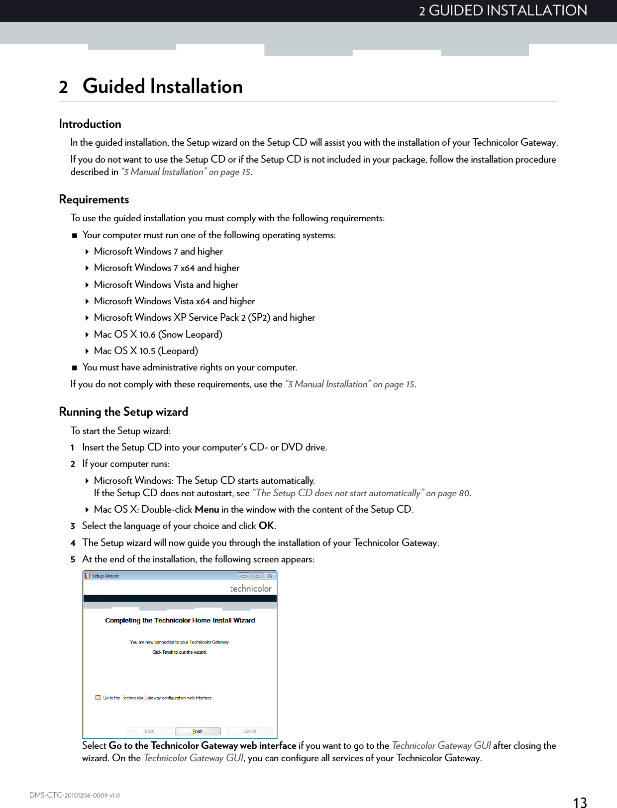132 GUIDED INSTALLATIONDMS-CTC-20101206-0009 v1.02 Guided InstallationIntroductionIn the guided installation, the Setup wizard on the Setup CD will assist you with the installation of your Technicolor Gateway.If you do not want to use the Setup CD or if the Setup CD is not included in your package, follow the installation procedure described in “3 Manual Installation” on page 15.RequirementsTo use the guided installation you must comply with the following requirements:Your computer must run one of the following operating systems:Microsoft Windows 7 and higherMicrosoft Windows 7 x64 and higherMicrosoft Windows Vista and higherMicrosoft Windows Vista x64 and higherMicrosoft Windows XP Service Pack 2 (SP2) and higherMac OS X 10.6 (Snow Leopard)Mac OS X 10.5 (Leopard)You must have administrative rights on your computer.If you do not comply with these requirements, use the “3 Manual Installation” on page 15.Running the Setup wizardTo start the Setup wizard:1Insert the Setup CD into your computer&apos;s CD- or DVD drive. 2If your computer runs:Microsoft Windows: The Setup CD starts automatically.If the Setup CD does not autostart, see “The Setup CD does not start automatically” on page 80.Mac OS X: Double-click Menu in the window with the content of the Setup CD.3Select the language of your choice and click OK.4The Setup wizard will now guide you through the installation of your Technicolor Gateway.5At the end of the installation, the following screen appears:Select Go to the Technicolor Gateway web interface if you want to go to the Technicolor Gateway GUI after closing the wizard. On the Technicolor Gateway GUI, you can configure all services of your Technicolor Gateway.