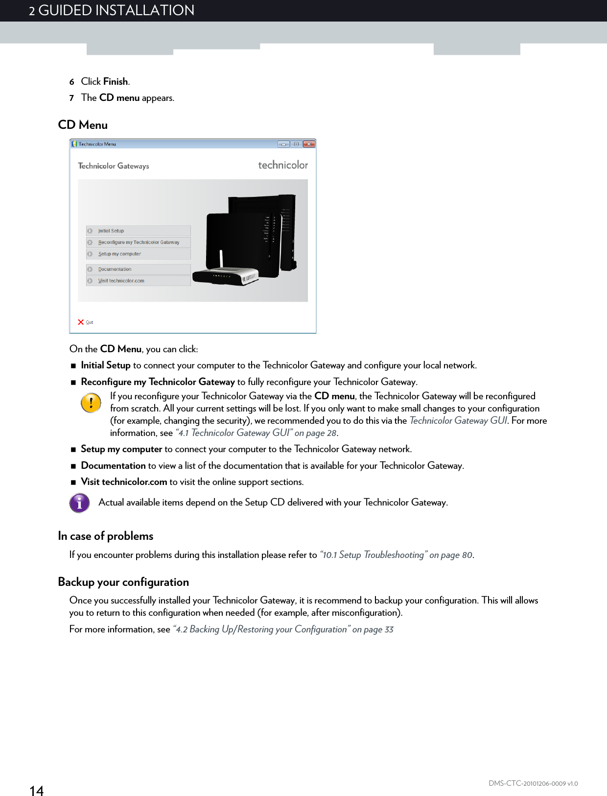 142 GUIDED INSTALLATIONDMS-CTC-20101206-0009 v1.06Click Finish.7The CD menu appears.CD MenuOn the CD Menu, you can click:Initial Setup to connect your computer to the Technicolor Gateway and configure your local network.Reconfigure my Technicolor Gateway to fully reconfigure your Technicolor Gateway.Setup my computer to connect your computer to the Technicolor Gateway network.Documentation to view a list of the documentation that is available for your Technicolor Gateway.Visit technicolor.com to visit the online support sections.In case of problemsIf you encounter problems during this installation please refer to “10.1 Setup Troubleshooting” on page 80.Backup your configurationOnce you successfully installed your Technicolor Gateway, it is recommend to backup your configuration. This will allows you to return to this configuration when needed (for example, after misconfiguration).For more information, see “4.2 Backing Up/Restoring your Configuration” on page 33If you reconfigure your Technicolor Gateway via the CD menu, the Technicolor Gateway will be reconfigured from scratch. All your current settings will be lost. If you only want to make small changes to your configuration (for example, changing the security), we recommended you to do this via the Technicolor Gateway GUI. For more information, see “4.1 Technicolor Gateway GUI” on page 28.Actual available items depend on the Setup CD delivered with your Technicolor Gateway.