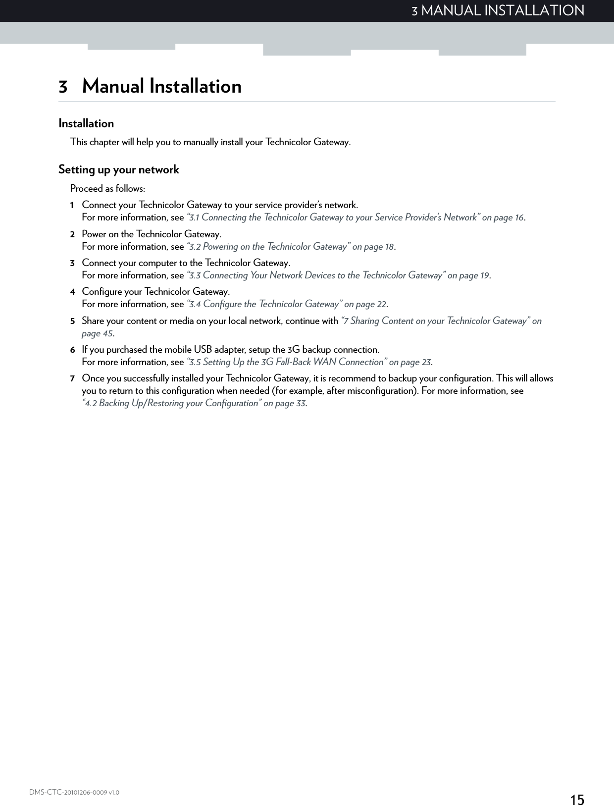 153 MANUAL INSTALLATIONDMS-CTC-20101206-0009 v1.03 Manual InstallationInstallationThis chapter will help you to manually install your Technicolor Gateway.Setting up your networkProceed as follows:1Connect your Technicolor Gateway to your service provider’s network.For more information, see “3.1 Connecting the Technicolor Gateway to your Service Provider’s Network” on page 16.2Power on the Technicolor Gateway.For more information, see “3.2 Powering on the Technicolor Gateway” on page 18.3Connect your computer to the Technicolor Gateway.For more information, see “3.3 Connecting Your Network Devices to the Technicolor Gateway” on page 19.4Configure your Technicolor Gateway.For more information, see “3.4 Configure the Technicolor Gateway” on page 22.5Share your content or media on your local network, continue with “7 Sharing Content on your Technicolor Gateway” on page 45.6If you purchased the mobile USB adapter, setup the 3G backup connection.For more information, see “3.5 Setting Up the 3G Fall-Back WAN Connection” on page 23.7Once you successfully installed your Technicolor Gateway, it is recommend to backup your configuration. This will allows you to return to this configuration when needed (for example, after misconfiguration). For more information, see “4.2 Backing Up/Restoring your Configuration” on page 33.