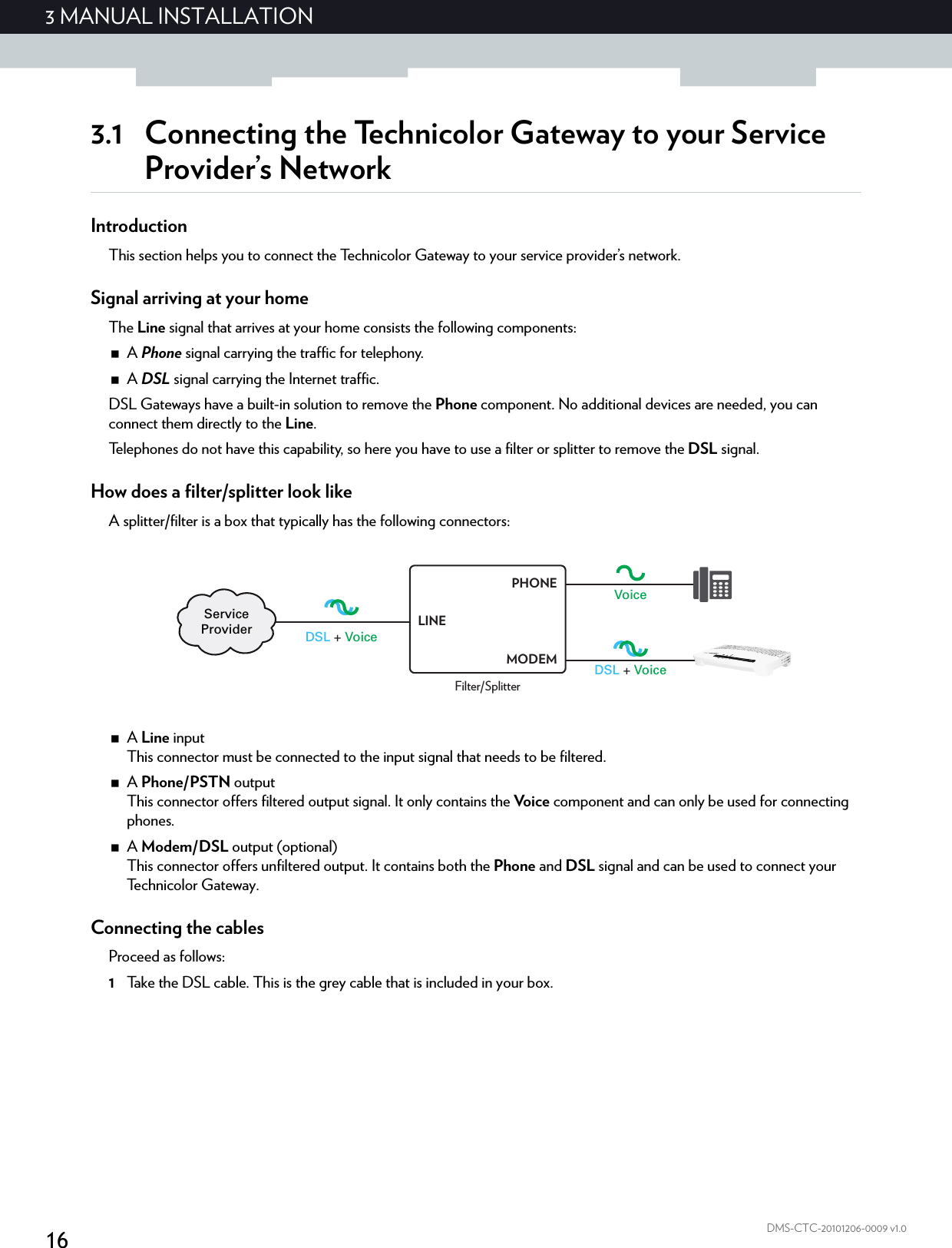 163 MANUAL INSTALLATIONDMS-CTC-20101206-0009 v1.03.1 Connecting the Technicolor Gateway to your Service Provider’s NetworkIntroductionThis section helps you to connect the Technicolor Gateway to your service provider’s network.Signal arriving at your homeThe Line signal that arrives at your home consists the following components:A Phone signal carrying the traffic for telephony.A DSL signal carrying the Internet traffic.DSL Gateways have a built-in solution to remove the Phone component. No additional devices are needed, you can connect them directly to the Line.Telephones do not have this capability, so here you have to use a filter or splitter to remove the DSL signal.How does a filter/splitter look likeA splitter/filter is a box that typically has the following connectors:A Line inputThis connector must be connected to the input signal that needs to be filtered.A Phone/PSTN outputThis connector offers filtered output signal. It only contains the Vo i c e  component and can only be used for connecting phones.A Modem/DSL output (optional)This connector offers unfiltered output. It contains both the Phone and DSL signal and can be used to connect your Te c h n i c o l o r  G a t e w a y .Connecting the cablesProceed as follows:1Take the DSL cable. This is the grey cable that is included in your box.DSL + VoiceVoiceDSL + VoiceServiceProviderFilter/SplitterLINEPHONEMODEM