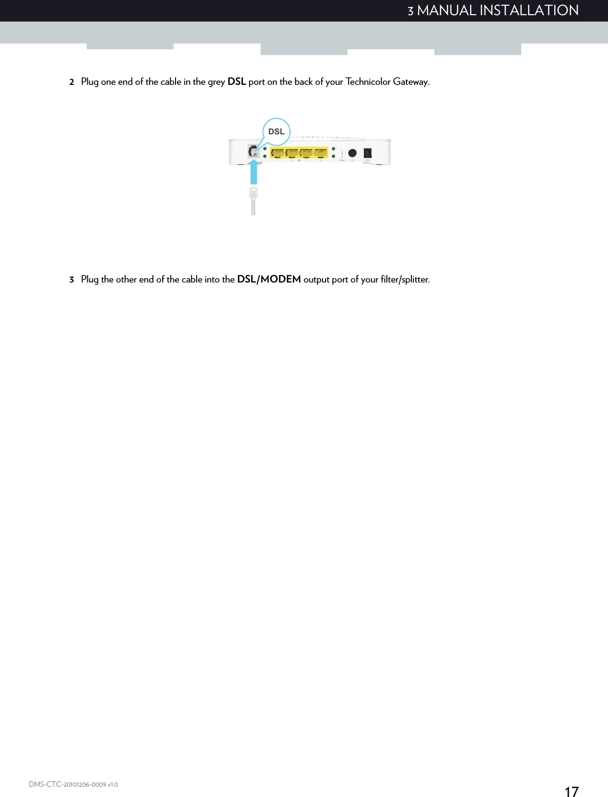 173 MANUAL INSTALLATIONDMS-CTC-20101206-0009 v1.02Plug one end of the cable in the grey DSL port on the back of your Technicolor Gateway.3Plug the other end of the cable into the DSL/MODEM output port of your filter/splitter.DSL