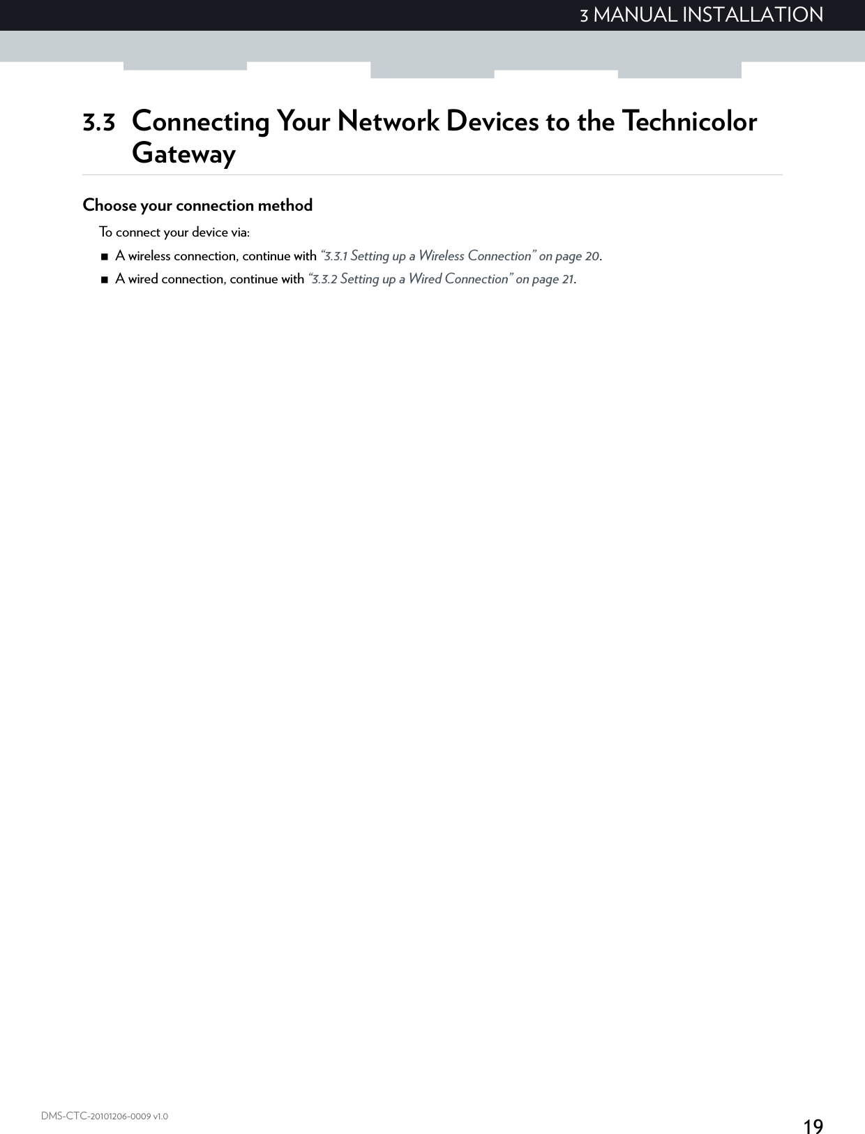 193 MANUAL INSTALLATIONDMS-CTC-20101206-0009 v1.03.3 Connecting Your Network Devices to the Technicolor GatewayChoose your connection methodTo connect your device via:A wireless connection, continue with “3.3.1 Setting up a Wireless Connection” on page 20.A wired connection, continue with “3.3.2 Setting up a Wired Connection” on page 21.