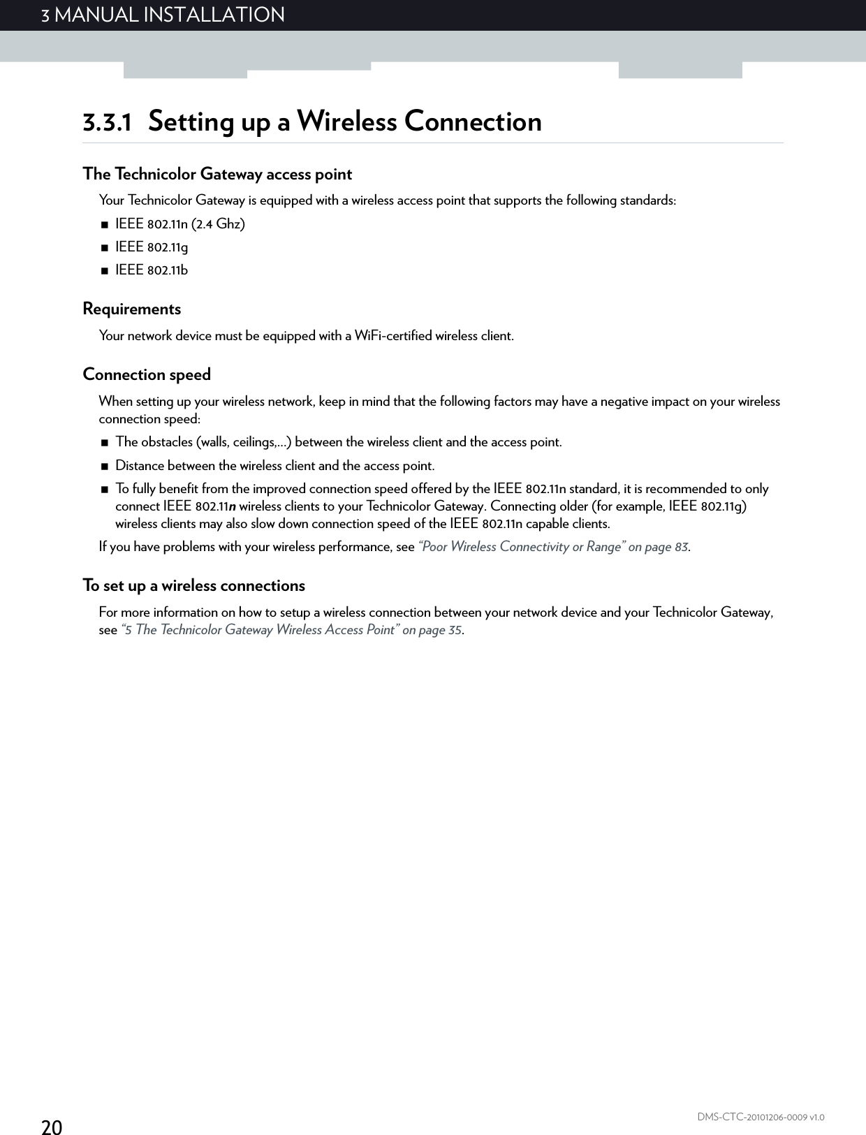 203 MANUAL INSTALLATIONDMS-CTC-20101206-0009 v1.03.3.1 Setting up a Wireless ConnectionThe Technicolor Gateway access pointYour Technicolor Gateway is equipped with a wireless access point that supports the following standards:IEEE 802.11n (2.4 Ghz)IEEE 802.11gIEEE 802.11bRequirementsYour network device must be equipped with a WiFi-certified wireless client.Connection speedWhen setting up your wireless network, keep in mind that the following factors may have a negative impact on your wireless connection speed:The obstacles (walls, ceilings,...) between the wireless client and the access point.Distance between the wireless client and the access point.To fully benefit from the improved connection speed offered by the IEEE 802.11n standard, it is recommended to only connect IEEE 802.11n wireless clients to your Technicolor Gateway. Connecting older (for example, IEEE 802.11g) wireless clients may also slow down connection speed of the IEEE 802.11n capable clients.If you have problems with your wireless performance, see “Poor Wireless Connectivity or Range” on page 83.To set up a wireless connectionsFor more information on how to setup a wireless connection between your network device and your Technicolor Gateway, see “5 The Technicolor Gateway Wireless Access Point” on page 35.