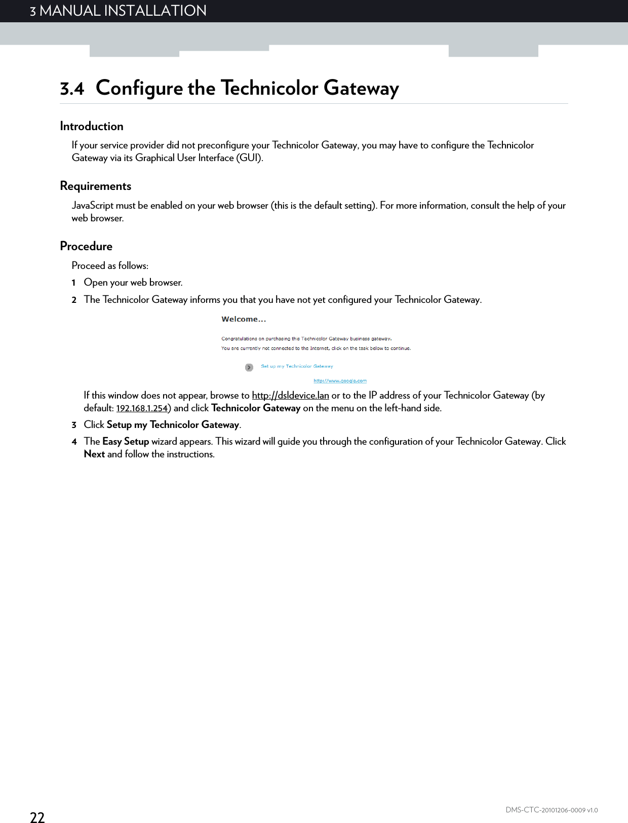 223 MANUAL INSTALLATIONDMS-CTC-20101206-0009 v1.03.4 Configure the Technicolor GatewayIntroductionIf your service provider did not preconfigure your Technicolor Gateway, you may have to configure the Technicolor Gateway via its Graphical User Interface (GUI).RequirementsJavaScript must be enabled on your web browser (this is the default setting). For more information, consult the help of your web browser.ProcedureProceed as follows:1Open your web browser.2The Technicolor Gateway informs you that you have not yet configured your Technicolor Gateway.If this window does not appear, browse to http://dsldevice.lan or to the IP address of your Technicolor Gateway (by default: 192.168.1.254) and click Technicolor Gateway on the menu on the left-hand side.3Click Setup my Technicolor Gateway.4The Easy Setup wizard appears. This wizard will guide you through the configuration of your Technicolor Gateway. Click Next and follow the instructions.