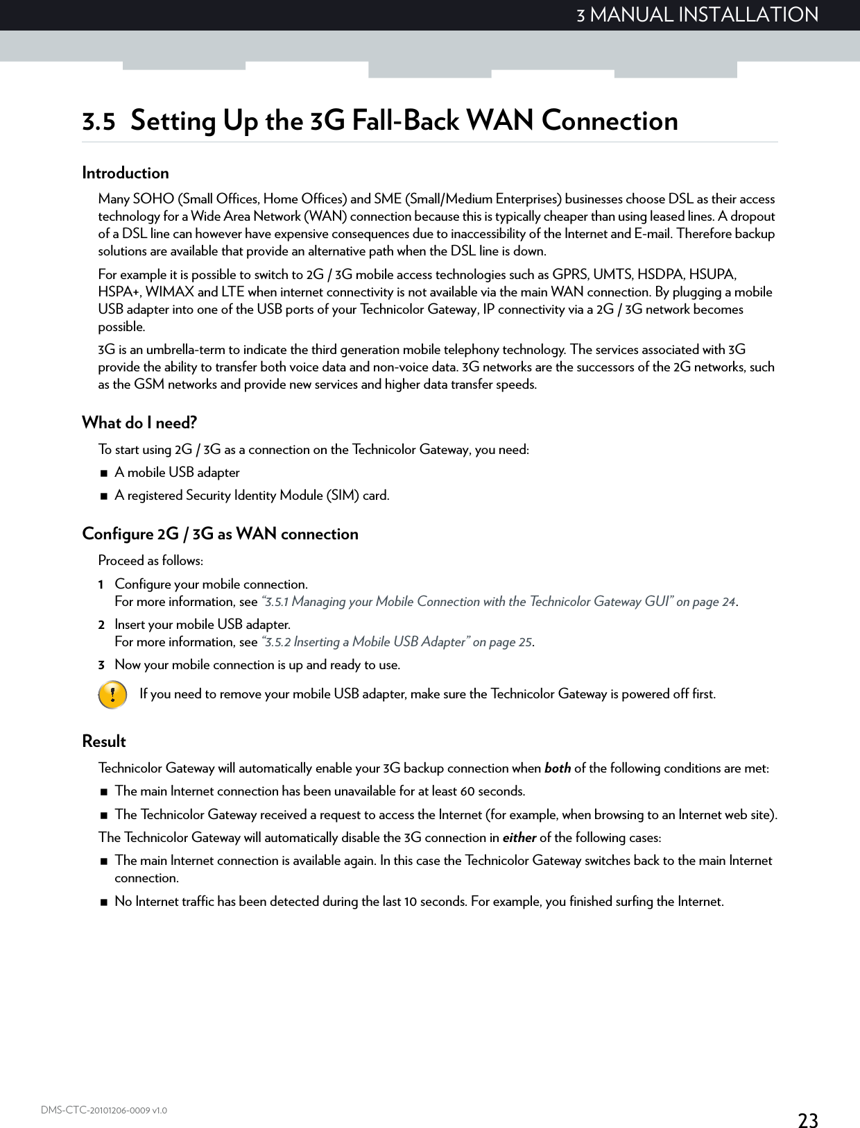 233 MANUAL INSTALLATIONDMS-CTC-20101206-0009 v1.03.5 Setting Up the 3G Fall-Back WAN ConnectionIntroductionMany SOHO (Small Offices, Home Offices) and SME (Small/Medium Enterprises) businesses choose DSL as their access technology for a Wide Area Network (WAN) connection because this is typically cheaper than using leased lines. A dropout of a DSL line can however have expensive consequences due to inaccessibility of the Internet and E-mail. Therefore backup solutions are available that provide an alternative path when the DSL line is down.For example it is possible to switch to 2G / 3G mobile access technologies such as GPRS, UMTS, HSDPA, HSUPA, HSPA+, WIMAX and LTE when internet connectivity is not available via the main WAN connection. By plugging a mobile USB adapter into one of the USB ports of your Technicolor Gateway, IP connectivity via a 2G / 3G network becomes possible.3G is an umbrella-term to indicate the third generation mobile telephony technology. The services associated with 3G provide the ability to transfer both voice data and non-voice data. 3G networks are the successors of the 2G networks, such as the GSM networks and provide new services and higher data transfer speeds.What do I need?To start using 2G / 3G as a connection on the Technicolor Gateway, you need:A mobile USB adapterA registered Security Identity Module (SIM) card.Configure 2G / 3G as WAN connectionProceed as follows:1Configure your mobile connection.For more information, see “3.5.1 Managing your Mobile Connection with the Technicolor Gateway GUI” on page 24.2Insert your mobile USB adapter.For more information, see “3.5.2 Inserting a Mobile USB Adapter” on page 25.3Now your mobile connection is up and ready to use.ResultTechnicolor Gateway will automatically enable your 3G backup connection when both of the following conditions are met:The main Internet connection has been unavailable for at least 60 seconds.The Technicolor Gateway received a request to access the Internet (for example, when browsing to an Internet web site).The Technicolor Gateway will automatically disable the 3G connection in either of the following cases:The main Internet connection is available again. In this case the Technicolor Gateway switches back to the main Internet connection.No Internet traffic has been detected during the last 10 seconds. For example, you finished surfing the Internet.If you need to remove your mobile USB adapter, make sure the Technicolor Gateway is powered off first.