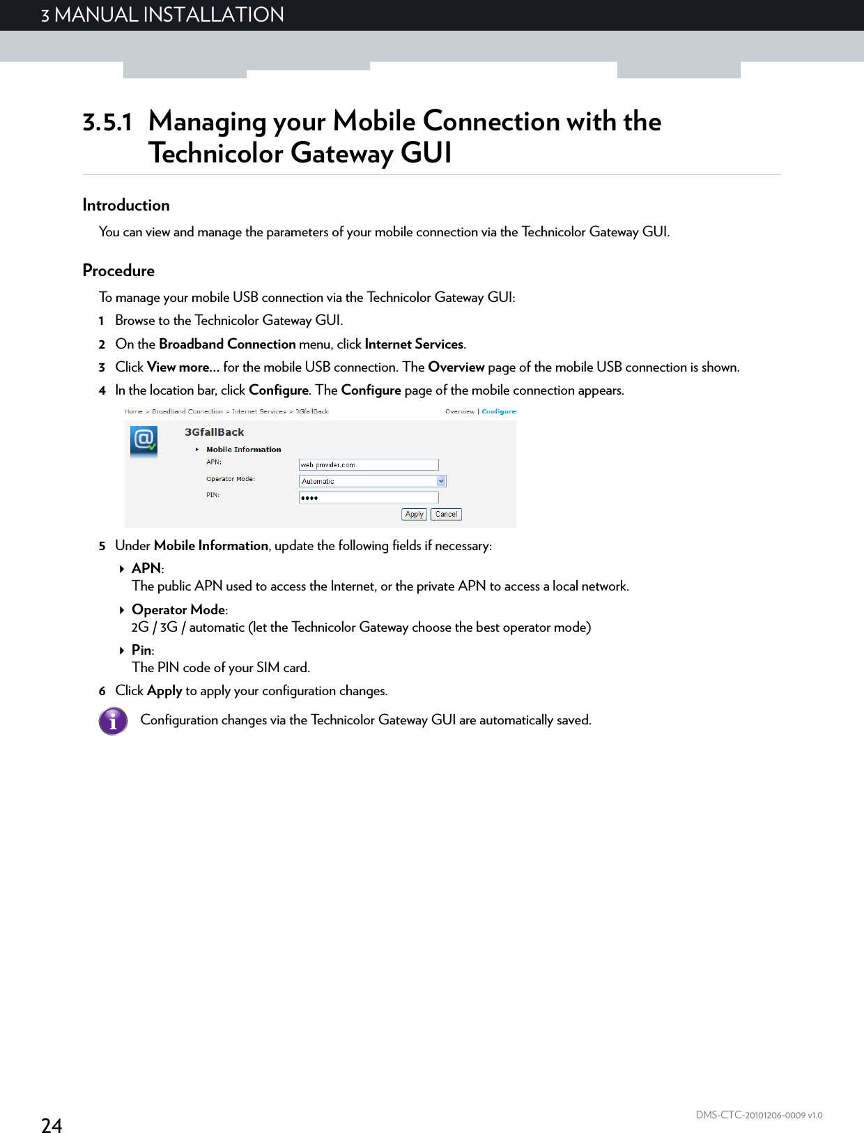 243 MANUAL INSTALLATIONDMS-CTC-20101206-0009 v1.03.5.1 Managing your Mobile Connection with the Technicolor Gateway GUIIntroductionYou can view and manage the parameters of your mobile connection via the Technicolor Gateway GUI.ProcedureTo manage your mobile USB connection via the Technicolor Gateway GUI:1Browse to the Technicolor Gateway GUI.2On the Broadband Connection menu, click Internet Services.3Click View more... for the mobile USB connection. The Overview page of the mobile USB connection is shown. 4In the location bar, click Configure. The Configure page of the mobile connection appears.5Under Mobile Information, update the following fields if necessary:APN:The public APN used to access the Internet, or the private APN to access a local network.Operator Mode:2G / 3G / automatic (let the Technicolor Gateway choose the best operator mode)Pin:The PIN code of your SIM card.6Click Apply to apply your configuration changes.Configuration changes via the Technicolor Gateway GUI are automatically saved.