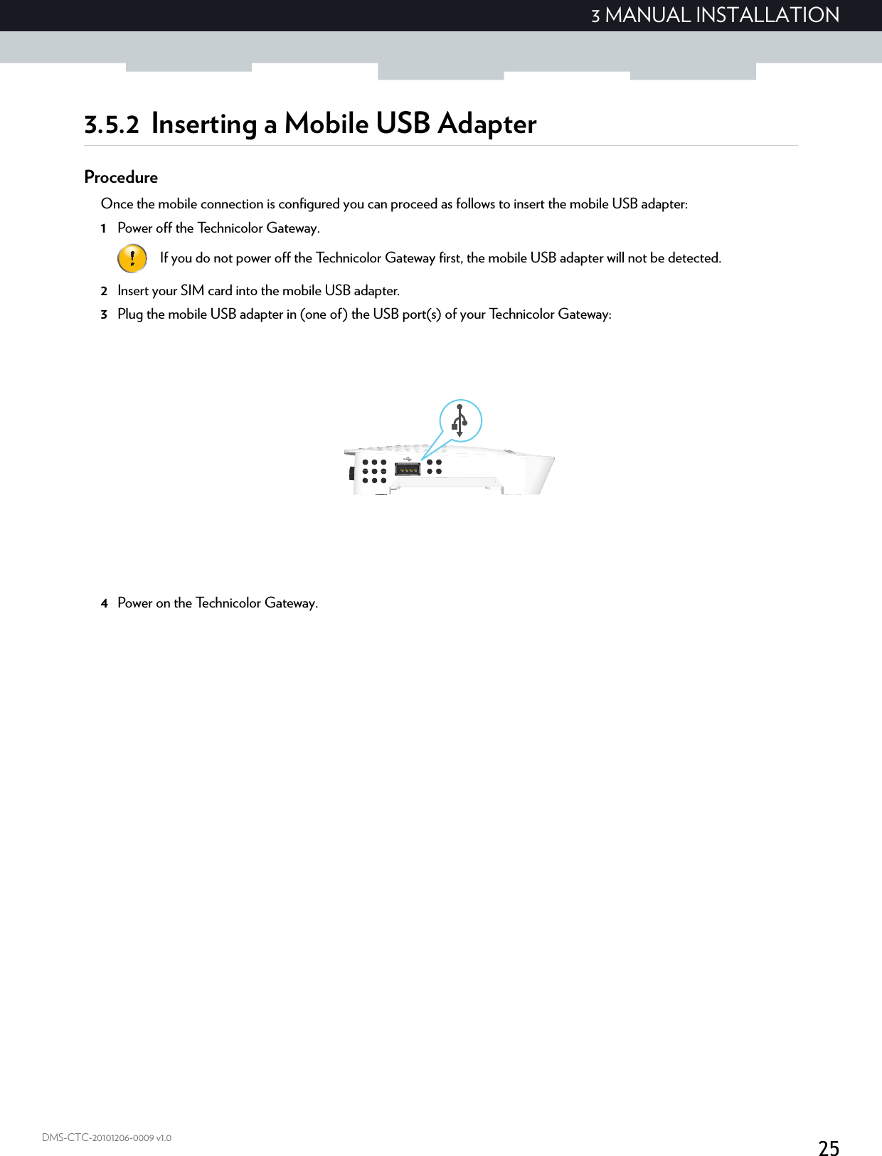 253 MANUAL INSTALLATIONDMS-CTC-20101206-0009 v1.03.5.2 Inserting a Mobile USB AdapterProcedureOnce the mobile connection is configured you can proceed as follows to insert the mobile USB adapter:1Power off the Technicolor Gateway.2Insert your SIM card into the mobile USB adapter.3Plug the mobile USB adapter in (one of) the USB port(s) of your Technicolor Gateway:4Power on the Technicolor Gateway.If you do not power off the Technicolor Gateway first, the mobile USB adapter will not be detected.