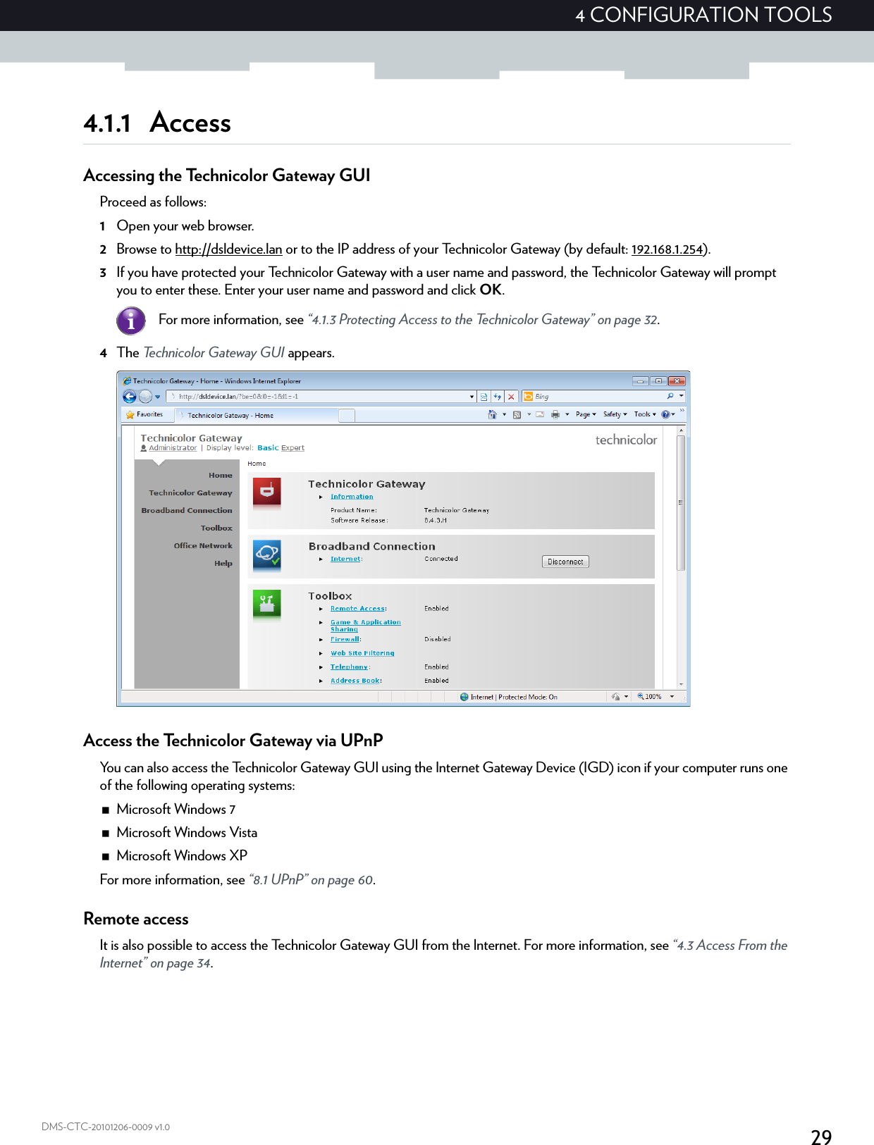 294 CONFIGURATION TOOLSDMS-CTC-20101206-0009 v1.04.1.1 AccessAccessing the Technicolor Gateway GUIProceed as follows:1Open your web browser.2Browse to http://dsldevice.lan or to the IP address of your Technicolor Gateway (by default: 192.168.1.254).3If you have protected your Technicolor Gateway with a user name and password, the Technicolor Gateway will prompt you to enter these. Enter your user name and password and click OK.4The Technicolor Gateway GUI appears.Access the Technicolor Gateway via UPnPYou can also access the Technicolor Gateway GUI using the Internet Gateway Device (IGD) icon if your computer runs one of the following operating systems:Microsoft Windows 7Microsoft Windows VistaMicrosoft Windows XPFor more information, see “8.1 UPnP” on page 60.Remote accessIt is also possible to access the Technicolor Gateway GUI from the Internet. For more information, see “4.3 Access From the Internet” on page 34.For more information, see “4.1.3 Protecting Access to the Technicolor Gateway” on page 32.