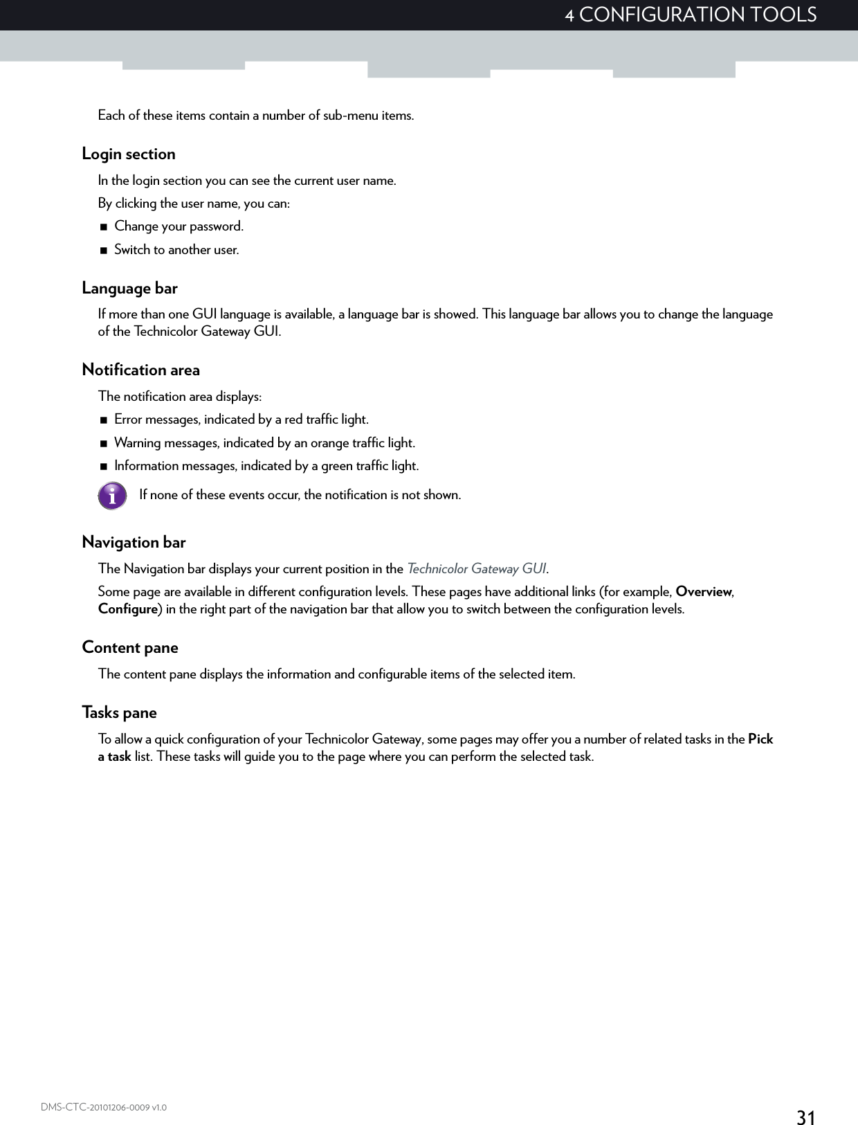 314 CONFIGURATION TOOLSDMS-CTC-20101206-0009 v1.0Each of these items contain a number of sub-menu items.Login sectionIn the login section you can see the current user name.By clicking the user name, you can:Change your password.Switch to another user.Language barIf more than one GUI language is available, a language bar is showed. This language bar allows you to change the language of the Technicolor Gateway GUI.Notification areaThe notification area displays:Error messages, indicated by a red traffic light.Warning messages, indicated by an orange traffic light.Information messages, indicated by a green traffic light.Navigation barThe Navigation bar displays your current position in the Technicolor Gateway GUI.Some page are available in different configuration levels. These pages have additional links (for example, Overview, Configure) in the right part of the navigation bar that allow you to switch between the configuration levels.Content paneThe content pane displays the information and configurable items of the selected item.Tasks paneTo allow a quick configuration of your Technicolor Gateway, some pages may offer you a number of related tasks in the Pick a task list. These tasks will guide you to the page where you can perform the selected task.If none of these events occur, the notification is not shown.