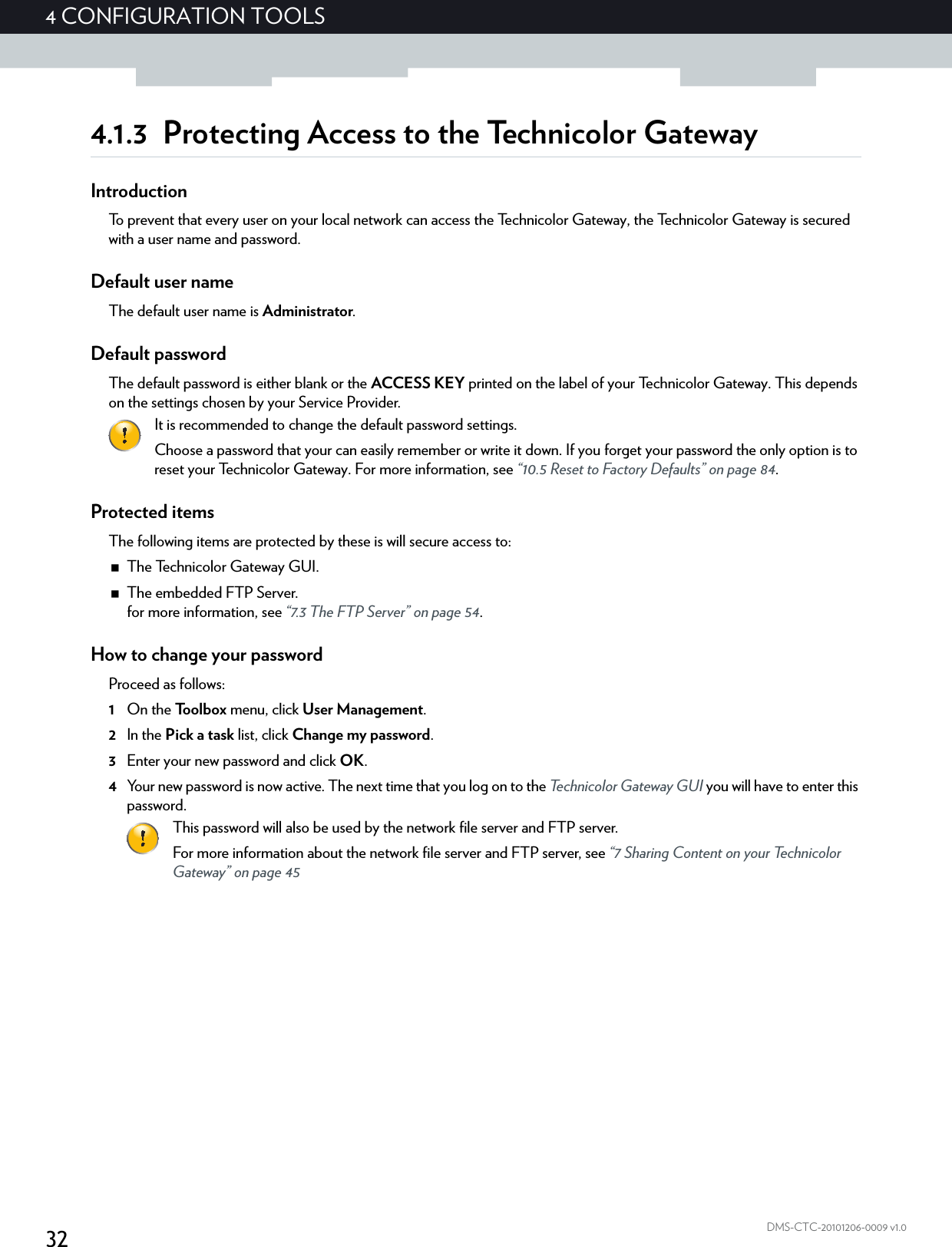 324CONFIGURATION TOOLSDMS-CTC-20101206-0009 v1.04.1.3 Protecting Access to the Technicolor GatewayIntroductionTo prevent that every user on your local network can access the Technicolor Gateway, the Technicolor Gateway is secured with a user name and password.Default user nameThe default user name is Administrator.Default passwordThe default password is either blank or the ACCESS KEY printed on the label of your Technicolor Gateway. This depends on the settings chosen by your Service Provider.Protected itemsThe following items are protected by these is will secure access to:The Technicolor Gateway GUI.The embedded FTP Server.for more information, see “7.3 The FTP Server” on page 54.How to change your passwordProceed as follows:1On the Toolbox menu, click User Management.2In the Pick a task list, click Change my password.3Enter your new password and click OK.4Your new password is now active. The next time that you log on to the Technicolor Gateway GUI you will have to enter this password.It is recommended to change the default password settings.Choose a password that your can easily remember or write it down. If you forget your password the only option is to reset your Technicolor Gateway. For more information, see “10.5 Reset to Factory Defaults” on page 84.This password will also be used by the network file server and FTP server.For more information about the network file server and FTP server, see “7 Sharing Content on your Technicolor Gateway” on page 45