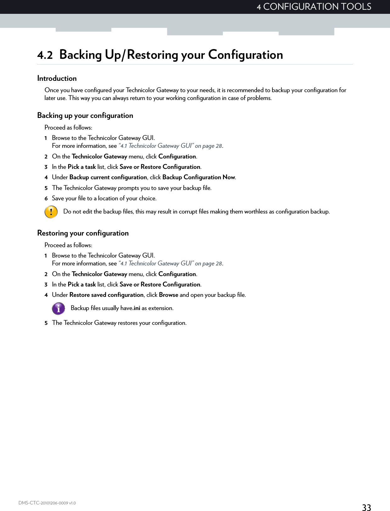 334 CONFIGURATION TOOLSDMS-CTC-20101206-0009 v1.04.2 Backing Up/Restoring your ConfigurationIntroductionOnce you have configured your Technicolor Gateway to your needs, it is recommended to backup your configuration for later use. This way you can always return to your working configuration in case of problems.Backing up your configurationProceed as follows:1Browse to the Technicolor Gateway GUI.For more information, see “4.1 Technicolor Gateway GUI” on page 28.2On the Technicolor Gateway menu, click Configuration.3In the Pick a task list, click Save or Restore Configuration.4Under Backup current configuration, click Backup Configuration Now.5The Technicolor Gateway prompts you to save your backup file.6Save your file to a location of your choice.Restoring your configurationProceed as follows:1Browse to the Technicolor Gateway GUI.For more information, see “4.1 Technicolor Gateway GUI” on page 28.2On the Technicolor Gateway menu, click Configuration.3In the Pick a task list, click Save or Restore Configuration.4Under Restore saved configuration, click Browse and open your backup file.5The Technicolor Gateway restores your configuration.Do not edit the backup files, this may result in corrupt files making them worthless as configuration backup.Backup files usually have.ini as extension.