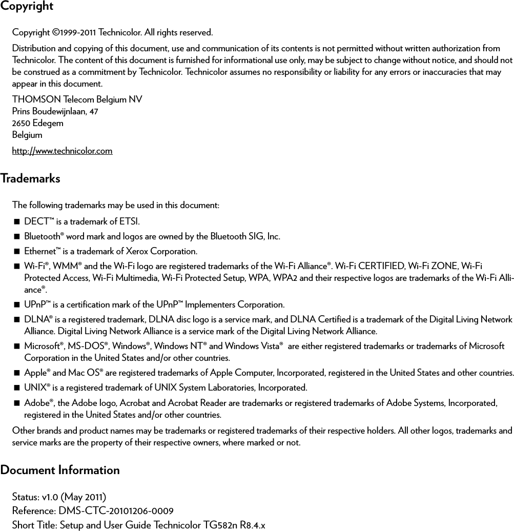 CopyrightCopyright ©1999-2011 Technicolor. All rights reserved. Distribution and copying of this document, use and communication of its contents is not permitted without written authorization from Technicolor. The content of this document is furnished for informational use only, may be subject to change without notice, and should not be construed as a commitment by Technicolor. Technicolor assumes no responsibility or liability for any errors or inaccuracies that may appear in this document.THOMSON Telecom Belgium NVPrins Boudewijnlaan, 47 2650 Edegem Belgium http://www.technicolor.comTrademarksThe following trademarks may be used in this document:DECT™ is a trademark of ETSI.Bluetooth® word mark and logos are owned by the Bluetooth SIG, Inc.Ethernet™ is a trademark of Xerox Corporation.Wi-Fi®, WMM® and the Wi-Fi logo are registered trademarks of the Wi-Fi Alliance®. Wi-Fi CERTIFIED, Wi-Fi ZONE, Wi-Fi Protected Access, Wi-Fi Multimedia, Wi-Fi Protected Setup, WPA, WPA2 and their respective logos are trademarks of the Wi-Fi Alli-ance®.UPnP™ is a certification mark of the UPnP™ Implementers Corporation.DLNA® is a registered trademark, DLNA disc logo is a service mark, and DLNA Certified is a trademark of the Digital Living Network Alliance. Digital Living Network Alliance is a service mark of the Digital Living Network Alliance.Microsoft®, MS-DOS®, Windows®, Windows NT® and Windows Vista® are either registered trademarks or trademarks of Microsoft Corporation in the United States and/or other countries.Apple® and Mac OS® are registered trademarks of Apple Computer, Incorporated, registered in the United States and other countries.UNIX® is a registered trademark of UNIX System Laboratories, Incorporated.Adobe®, the Adobe logo, Acrobat and Acrobat Reader are trademarks or registered trademarks of Adobe Systems, Incorporated, registered in the United States and/or other countries.Other brands and product names may be trademarks or registered trademarks of their respective holders. All other logos, trademarks and service marks are the property of their respective owners, where marked or not.Document InformationStatus: v1.0 (May 2011)Reference: DMS-CTC-20101206-0009Short Title: Setup and User Guide Technicolor TG582n R8.4.x