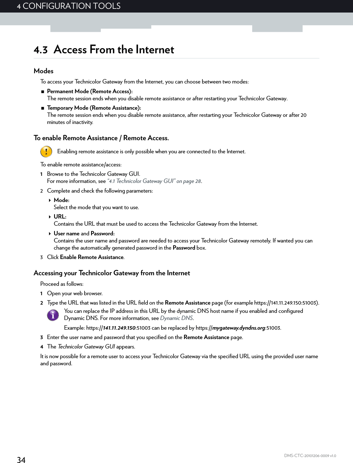 344CONFIGURATION TOOLSDMS-CTC-20101206-0009 v1.04.3 Access From the InternetModesTo access your Technicolor Gateway from the Internet, you can choose between two modes:Permanent Mode (Remote Access):The remote session ends when you disable remote assistance or after restarting your Technicolor Gateway.Temporary Mode (Remote Assistance):The remote session ends when you disable remote assistance, after restarting your Technicolor Gateway or after 20 minutes of inactivity.To enable Remote Assistance / Remote Access.To enable remote assistance/access:1Browse to the Technicolor Gateway GUI.For more information, see “4.1 Technicolor Gateway GUI” on page 28.2 Complete and check the following parameters:Mode:Select the mode that you want to use.URL:Contains the URL that must be used to access the Technicolor Gateway from the Internet.User name and Password:Contains the user name and password are needed to access your Technicolor Gateway remotely. If wanted you can change the automatically generated password in the Password box.3Click Enable Remote Assistance.Accessing your Technicolor Gateway from the InternetProceed as follows:1Open your web browser.2Type the URL that was listed in the URL field on the Remote Assistance page (for example https://141.11.249.150:51003).3Enter the user name and password that you specified on the Remote Assistance page.4The Technicolor Gateway GUI appears.It is now possible for a remote user to access your Technicolor Gateway via the specified URL using the provided user name and password.Enabling remote assistance is only possible when you are connected to the Internet.You can replace the IP address in this URL by the dynamic DNS host name if you enabled and configured Dynamic DNS. For more information, see Dynamic DNS.Example: https://141.11.249.150:51003 can be replaced by https://mygateway.dyndns.org:51003.