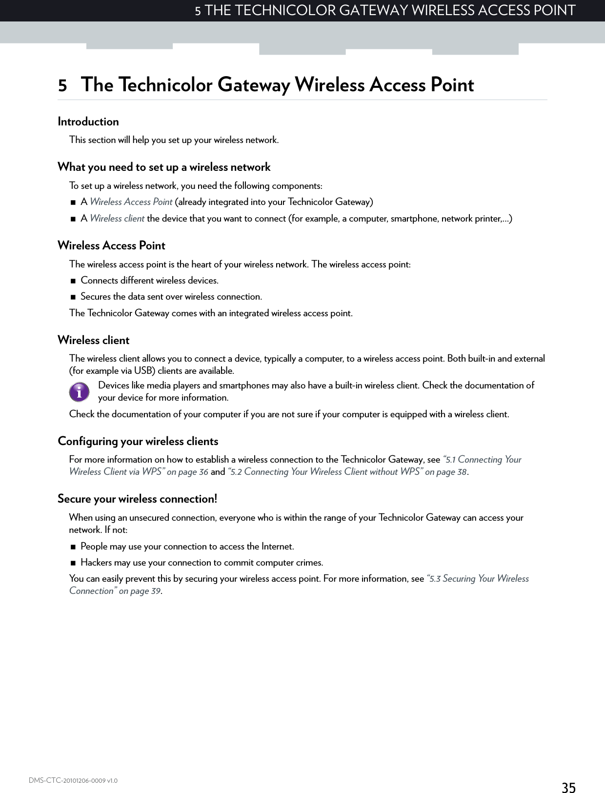 355 THE TECHNICOLOR GATEWAY WIRELESS ACCESS POINTDMS-CTC-20101206-0009 v1.05 The Technicolor Gateway Wireless Access PointIntroductionThis section will help you set up your wireless network.What you need to set up a wireless networkTo set up a wireless network, you need the following components:A Wireless Access Point (already integrated into your Technicolor Gateway)A Wireless client the device that you want to connect (for example, a computer, smartphone, network printer,...)Wireless Access PointThe wireless access point is the heart of your wireless network. The wireless access point:Connects different wireless devices.Secures the data sent over wireless connection.The Technicolor Gateway comes with an integrated wireless access point.Wireless clientThe wireless client allows you to connect a device, typically a computer, to a wireless access point. Both built-in and external (for example via USB) clients are available.Check the documentation of your computer if you are not sure if your computer is equipped with a wireless client.Configuring your wireless clientsFor more information on how to establish a wireless connection to the Technicolor Gateway, see “5.1 Connecting Your Wireless Client via WPS” on page 36 and “5.2 Connecting Your Wireless Client without WPS” on page 38.Secure your wireless connection!When using an unsecured connection, everyone who is within the range of your Technicolor Gateway can access your network. If not:People may use your connection to access the Internet.Hackers may use your connection to commit computer crimes.You can easily prevent this by securing your wireless access point. For more information, see “5.3 Securing Your Wireless Connection” on page 39.Devices like media players and smartphones may also have a built-in wireless client. Check the documentation of your device for more information.