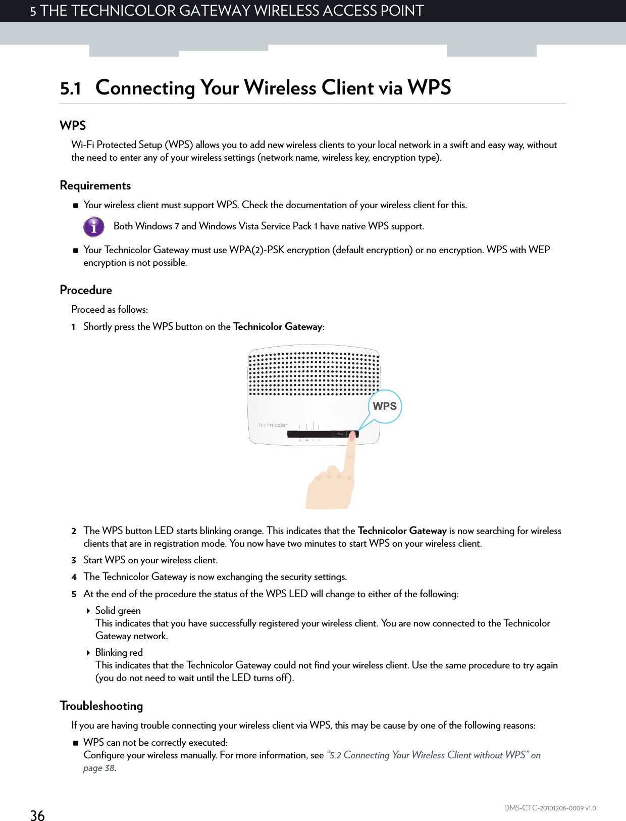 365THE TECHNICOLOR GATEWAY WIRELESS ACCESS POINTDMS-CTC-20101206-0009 v1.05.1 Connecting Your Wireless Client via WPSWPSWi-Fi Protected Setup (WPS) allows you to add new wireless clients to your local network in a swift and easy way, without the need to enter any of your wireless settings (network name, wireless key, encryption type).RequirementsYour wireless client must support WPS. Check the documentation of your wireless client for this.Your Technicolor Gateway must use WPA(2)-PSK encryption (default encryption) or no encryption. WPS with WEP encryption is not possible.ProcedureProceed as follows:1Shortly press the WPS button on the Te c h n i c o l o r  G a t e w a y :2The WPS button LED starts blinking orange. This indicates that the Technicolor Gateway is now searching for wireless clients that are in registration mode. You now have two minutes to start WPS on your wireless client.3Start WPS on your wireless client.4The Technicolor Gateway is now exchanging the security settings.5At the end of the procedure the status of the WPS LED will change to either of the following:Solid greenThis indicates that you have successfully registered your wireless client. You are now connected to the Technicolor Gateway network.Blinking redThis indicates that the Technicolor Gateway could not find your wireless client. Use the same procedure to try again (you do not need to wait until the LED turns off).TroubleshootingIf you are having trouble connecting your wireless client via WPS, this may be cause by one of the following reasons:WPS can not be correctly executed:Configure your wireless manually. For more information, see “5.2 Connecting Your Wireless Client without WPS” on page 38.Both Windows 7 and Windows Vista Service Pack 1 have native WPS support.WPS
