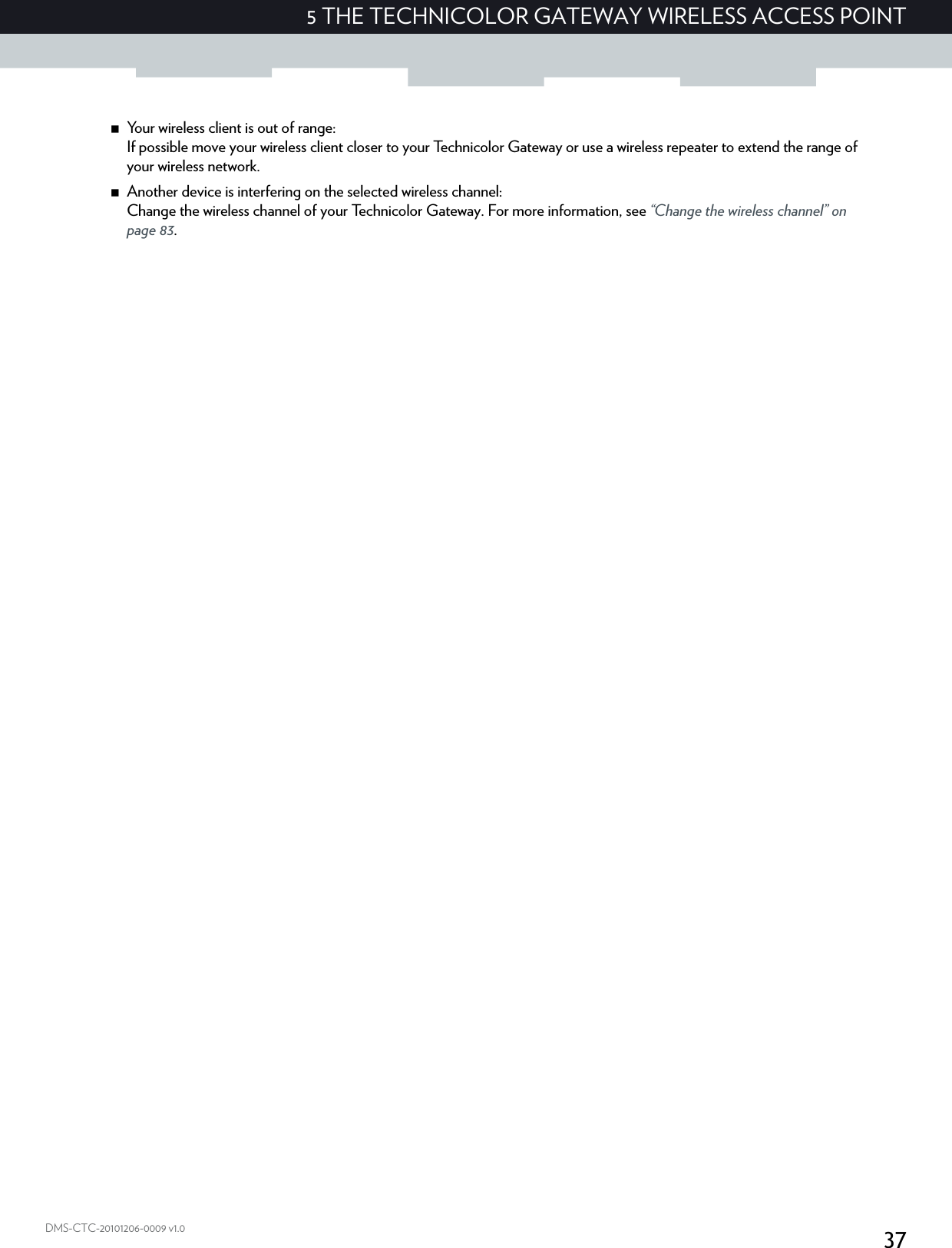 375 THE TECHNICOLOR GATEWAY WIRELESS ACCESS POINTDMS-CTC-20101206-0009 v1.0Your wireless client is out of range:If possible move your wireless client closer to your Technicolor Gateway or use a wireless repeater to extend the range of your wireless network.Another device is interfering on the selected wireless channel:Change the wireless channel of your Technicolor Gateway. For more information, see “Change the wireless channel” on page 83.