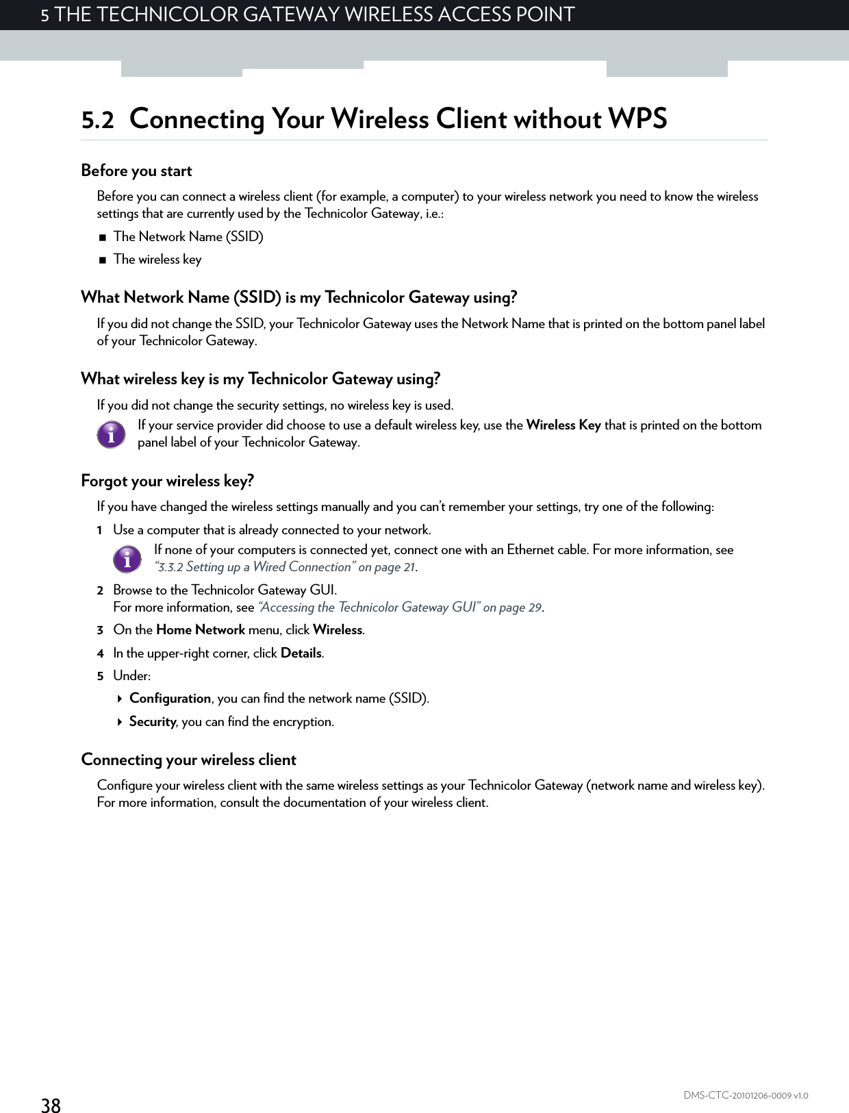 385THE TECHNICOLOR GATEWAY WIRELESS ACCESS POINTDMS-CTC-20101206-0009 v1.05.2 Connecting Your Wireless Client without WPSBefore you startBefore you can connect a wireless client (for example, a computer) to your wireless network you need to know the wireless settings that are currently used by the Technicolor Gateway, i.e.:The Network Name (SSID)The wireless keyWhat Network Name (SSID) is my Technicolor Gateway using?If you did not change the SSID, your Technicolor Gateway uses the Network Name that is printed on the bottom panel label of your Technicolor Gateway.What wireless key is my Technicolor Gateway using?If you did not change the security settings, no wireless key is used. Forgot your wireless key?If you have changed the wireless settings manually and you can’t remember your settings, try one of the following:1Use a computer that is already connected to your network.2Browse to the Technicolor Gateway GUI.For more information, see “Accessing the Technicolor Gateway GUI” on page 29.3On the Home Network menu, click Wireless.4In the upper-right corner, click Details.5Under:Configuration, you can find the network name (SSID).Security, you can find the encryption.Connecting your wireless clientConfigure your wireless client with the same wireless settings as your Technicolor Gateway (network name and wireless key). For more information, consult the documentation of your wireless client.If your service provider did choose to use a default wireless key, use the Wireless Key that is printed on the bottom panel label of your Technicolor Gateway.If none of your computers is connected yet, connect one with an Ethernet cable. For more information, see “3.3.2 Setting up a Wired Connection” on page 21.
