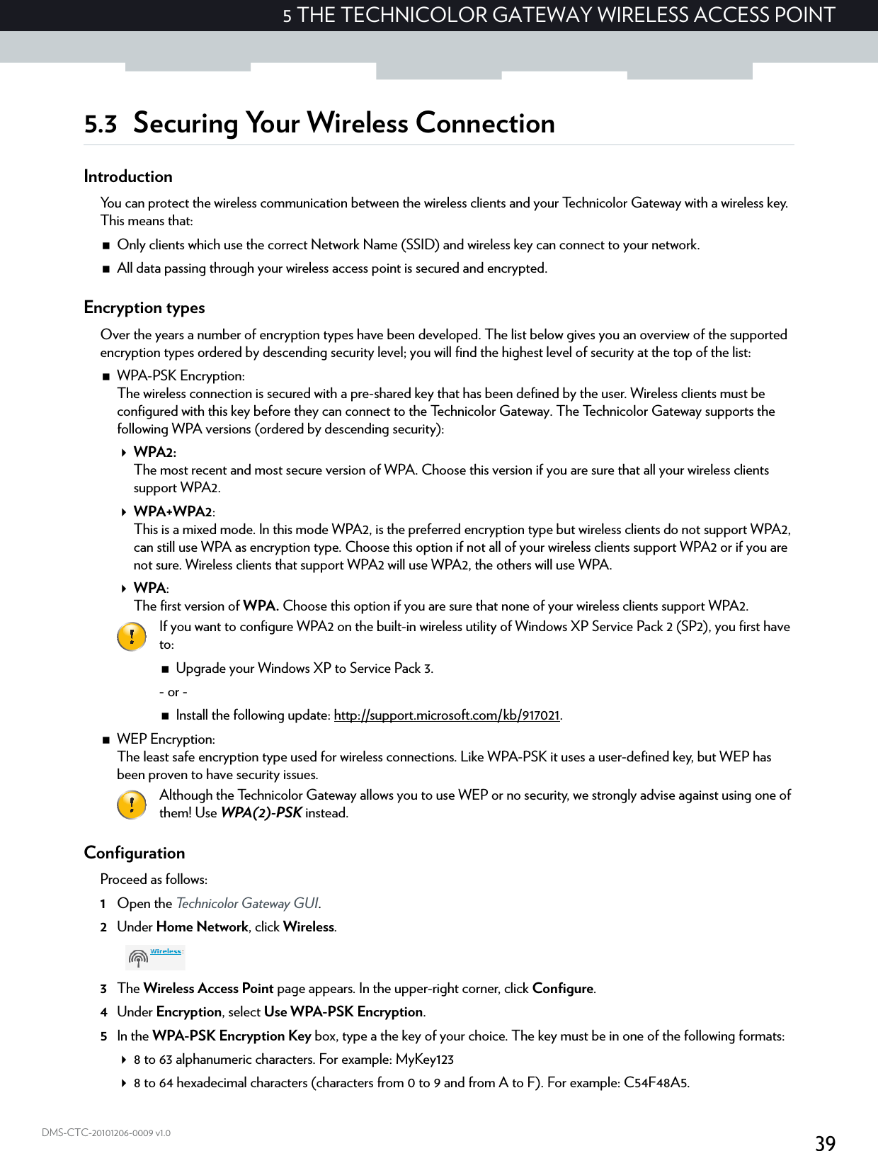 395 THE TECHNICOLOR GATEWAY WIRELESS ACCESS POINTDMS-CTC-20101206-0009 v1.05.3 Securing Your Wireless ConnectionIntroductionYou can protect the wireless communication between the wireless clients and your Technicolor Gateway with a wireless key. This means that:Only clients which use the correct Network Name (SSID) and wireless key can connect to your network.All data passing through your wireless access point is secured and encrypted.Encryption typesOver the years a number of encryption types have been developed. The list below gives you an overview of the supported encryption types ordered by descending security level; you will find the highest level of security at the top of the list:WPA-PSK Encryption:The wireless connection is secured with a pre-shared key that has been defined by the user. Wireless clients must be configured with this key before they can connect to the Technicolor Gateway. The Technicolor Gateway supports the following WPA versions (ordered by descending security):WPA2:The most recent and most secure version of WPA. Choose this version if you are sure that all your wireless clients support WPA2.WPA+WPA2:This is a mixed mode. In this mode WPA2, is the preferred encryption type but wireless clients do not support WPA2, can still use WPA as encryption type. Choose this option if not all of your wireless clients support WPA2 or if you are not sure. Wireless clients that support WPA2 will use WPA2, the others will use WPA.WPA:The first version of WPA. Choose this option if you are sure that none of your wireless clients support WPA2.WEP Encryption:The least safe encryption type used for wireless connections. Like WPA-PSK it uses a user-defined key, but WEP has been proven to have security issues.ConfigurationProceed as follows:1Open the Technicolor Gateway GUI.2Under Home Network, click Wireless.3The Wireless Access Point page appears. In the upper-right corner, click Configure.4Under Encryption, select Use WPA-PSK Encryption.5In the WPA-PSK Encryption Key box, type a the key of your choice. The key must be in one of the following formats:8 to 63 alphanumeric characters. For example: MyKey1238 to 64 hexadecimal characters (characters from 0 to 9 and from A to F). For example: C54F48A5.If you want to configure WPA2 on the built-in wireless utility of Windows XP Service Pack 2 (SP2), you first have to:Upgrade your Windows XP to Service Pack 3.- or -Install the following update: http://support.microsoft.com/kb/917021.Although the Technicolor Gateway allows you to use WEP or no security, we strongly advise against using one of them! Use WPA(2)-PSK instead.