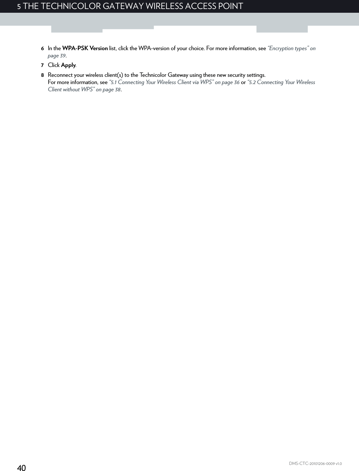405THE TECHNICOLOR GATEWAY WIRELESS ACCESS POINTDMS-CTC-20101206-0009 v1.06In the WPA-PSK Version list, click the WPA-version of your choice. For more information, see “Encryption types” on page 39.7Click Apply.8Reconnect your wireless client(s) to the Technicolor Gateway using these new security settings.For more information, see “5.1 Connecting Your Wireless Client via WPS” on page 36 or “5.2 Connecting Your Wireless Client without WPS” on page 38.