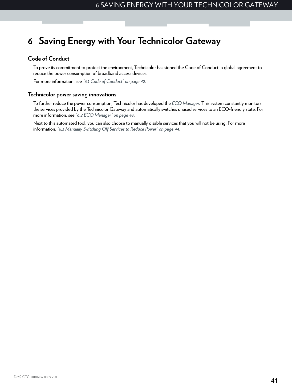 416 SAVING ENERGY WITH YOUR TECHNICOLOR GATEWAYDMS-CTC-20101206-0009 v1.06 Saving Energy with Your Technicolor GatewayCode of ConductTo prove its commitment to protect the environment, Technicolor has signed the Code of Conduct, a global agreement to reduce the power consumption of broadband access devices.For more information, see “6.1 Code of Conduct” on page 42.Technicolor power saving innovationsTo further reduce the power consumption, Technicolor has developed the ECO Manager. This system constantly monitors the services provided by the Technicolor Gateway and automatically switches unused services to an ECO-friendly state. For more information, see “6.2 ECO Manager” on page 43.Next to this automated tool, you can also choose to manually disable services that you will not be using. For more information, “6.3 Manually Switching Off Services to Reduce Power” on page 44.