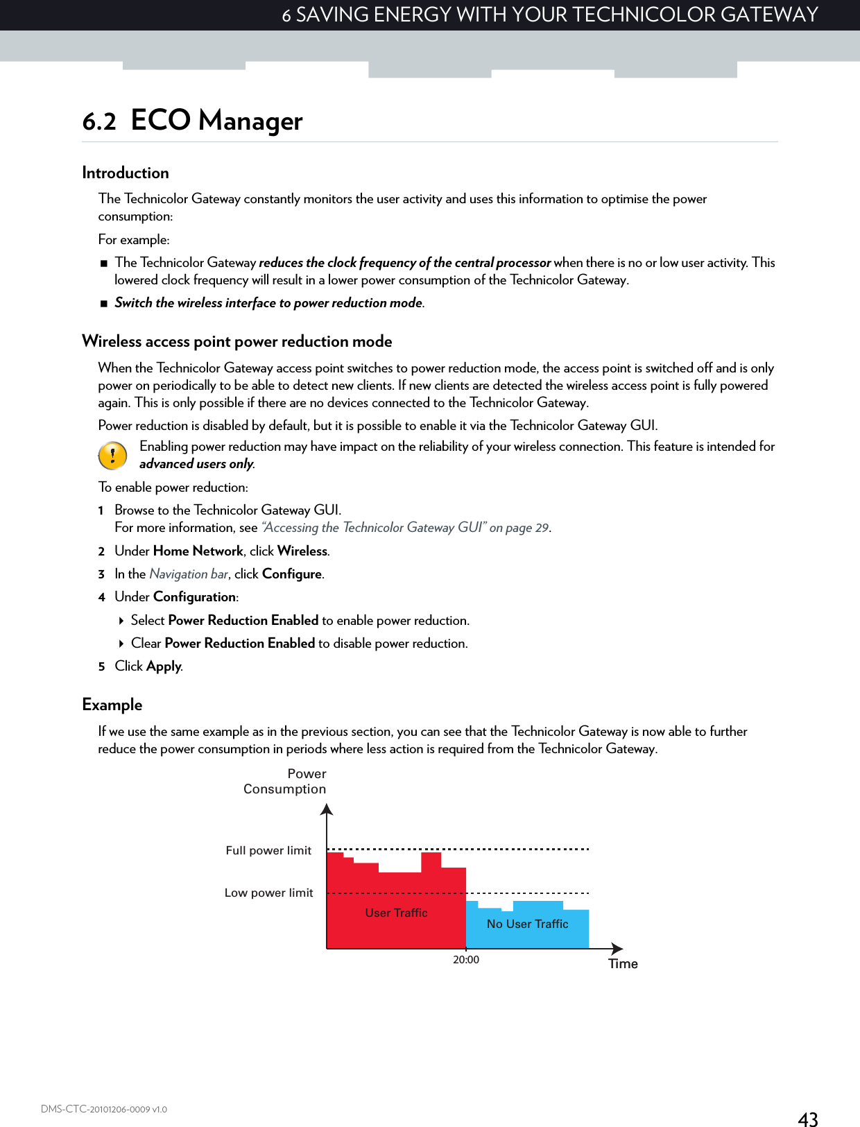 436 SAVING ENERGY WITH YOUR TECHNICOLOR GATEWAYDMS-CTC-20101206-0009 v1.06.2 ECO ManagerIntroductionThe Technicolor Gateway constantly monitors the user activity and uses this information to optimise the power consumption:For example:The Technicolor Gateway reduces the clock frequency of the central processor when there is no or low user activity. This lowered clock frequency will result in a lower power consumption of the Technicolor Gateway.Switch the wireless interface to power reduction mode.Wireless access point power reduction modeWhen the Technicolor Gateway access point switches to power reduction mode, the access point is switched off and is only power on periodically to be able to detect new clients. If new clients are detected the wireless access point is fully powered again. This is only possible if there are no devices connected to the Technicolor Gateway.Power reduction is disabled by default, but it is possible to enable it via the Technicolor Gateway GUI.To enable power reduction:1Browse to the Technicolor Gateway GUI.For more information, see “Accessing the Technicolor Gateway GUI” on page 29.2Under Home Network, click Wireless.3In the Navigation bar, click Configure.4Under Configuration:Select Power Reduction Enabled to enable power reduction.Clear Power Reduction Enabled to disable power reduction.5Click Apply.ExampleIf we use the same example as in the previous section, you can see that the Technicolor Gateway is now able to further reduce the power consumption in periods where less action is required from the Technicolor Gateway.Enabling power reduction may have impact on the reliability of your wireless connection. This feature is intended for advanced users only.No User TrafficUser TrafficTime20:00 TimePowerConsumptionFull power limitLow power limit