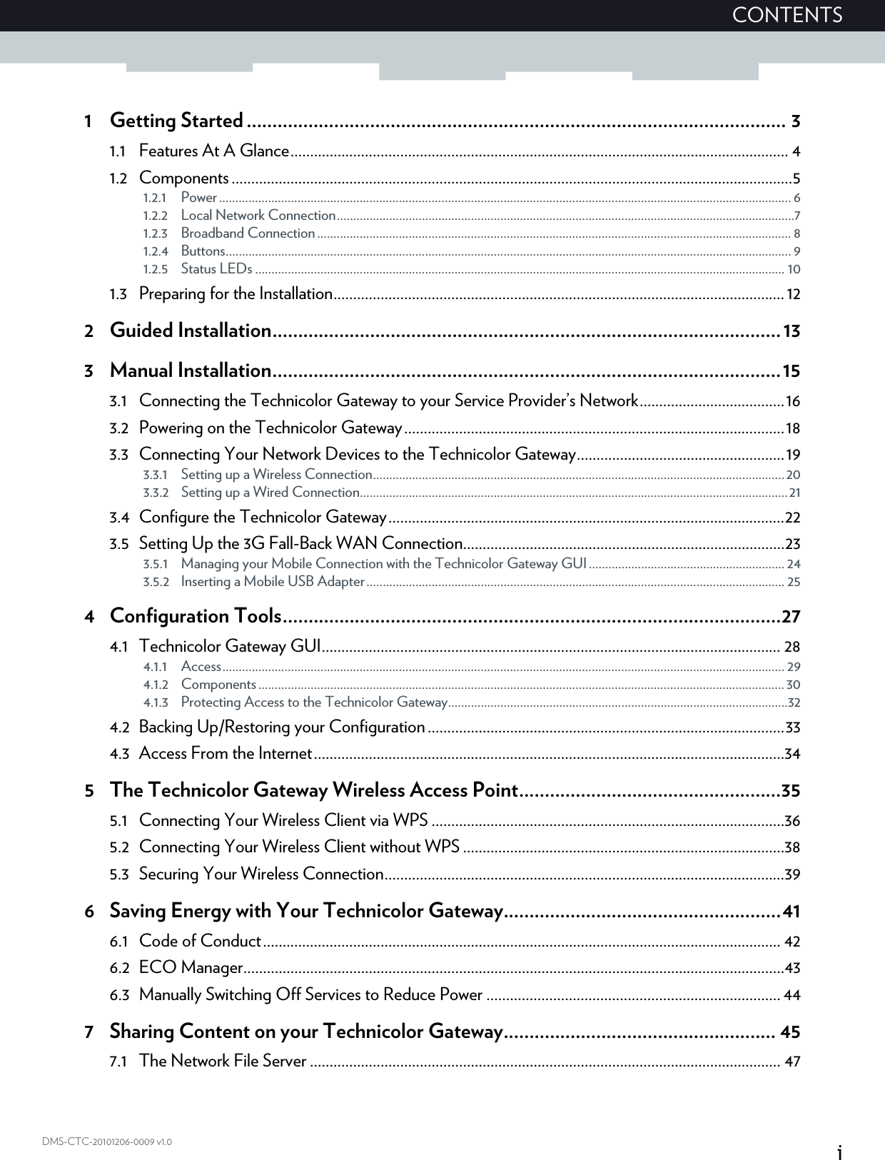 iCONTENTSDMS-CTC-20101206-0009 v1.01 Getting Started ......................................................................................................... 31.1 Features At A Glance............................................................................................................................... 41.2 Components ...............................................................................................................................................51.2.1 Power ............................................................................................................................................................................... 61.2.2 Local Network Connection............................................................................................................................................71.2.3 Broadband Connection................................................................................................................................................. 81.2.4 Buttons............................................................................................................................................................................. 91.2.5 Status LEDs .................................................................................................................................................................. 101.3 Preparing for the Installation................................................................................................................... 122 Guided Installation...................................................................................................133 Manual Installation...................................................................................................153.1 Connecting the Technicolor Gateway to your Service Provider’s Network.....................................163.2 Powering on the Technicolor Gateway.................................................................................................183.3 Connecting Your Network Devices to the Technicolor Gateway.....................................................193.3.1 Setting up a Wireless Connection..............................................................................................................................203.3.2 Setting up a Wired Connection...................................................................................................................................213.4 Configure the Technicolor Gateway.....................................................................................................223.5 Setting Up the 3G Fall-Back WAN Connection..................................................................................233.5.1 Managing your Mobile Connection with the Technicolor Gateway GUI ............................................................ 243.5.2 Inserting a Mobile USB Adapter................................................................................................................................ 254 Configuration Tools.................................................................................................274.1 Technicolor Gateway GUI..................................................................................................................... 284.1.1 Access............................................................................................................................................................................ 294.1.2 Components ................................................................................................................................................................. 304.1.3 Protecting Access to the Technicolor Gateway........................................................................................................324.2 Backing Up/Restoring your Configuration ...........................................................................................334.3 Access From the Internet........................................................................................................................345 The Technicolor Gateway Wireless Access Point...................................................355.1 Connecting Your Wireless Client via WPS ..........................................................................................365.2 Connecting Your Wireless Client without WPS ..................................................................................385.3 Securing Your Wireless Connection......................................................................................................396 Saving Energy with Your Technicolor Gateway......................................................416.1 Code of Conduct.................................................................................................................................... 426.2 ECO Manager..........................................................................................................................................436.3 Manually Switching Off Services to Reduce Power ........................................................................... 447 Sharing Content on your Technicolor Gateway..................................................... 457.1 The Network File Server ........................................................................................................................ 47