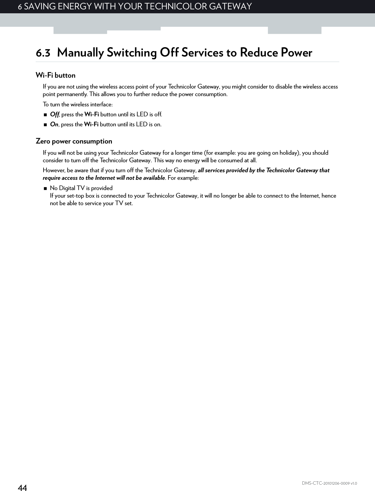 446 SAVING ENERGY WITH YOUR TECHNICOLOR GATEWAYDMS-CTC-20101206-0009 v1.06.3 Manually Switching Off Services to Reduce PowerWi-Fi buttonIf you are not using the wireless access point of your Technicolor Gateway, you might consider to disable the wireless access point permanently. This allows you to further reduce the power consumption.To turn the wireless interface:Off, press the Wi-Fi button until its LED is off.On, press the Wi-Fi button until its LED is on.Zero power consumptionIf you will not be using your Technicolor Gateway for a longer time (for example: you are going on holiday), you should consider to turn off the Technicolor Gateway. This way no energy will be consumed at all.However, be aware that if you turn off the Technicolor Gateway, all services provided by the Technicolor Gateway that require access to the Internet will not be available. For example:No Digital TV is providedIf your set-top box is connected to your Technicolor Gateway, it will no longer be able to connect to the Internet, hence not be able to service your TV set.