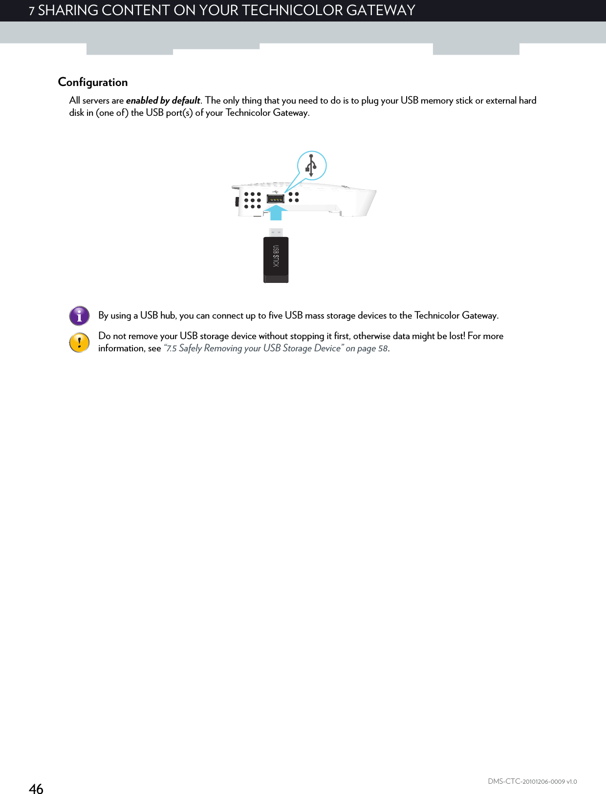 467 SHARING CONTENT ON YOUR TECHNICOLOR GATEWAYDMS-CTC-20101206-0009 v1.0ConfigurationAll servers are enabled by default. The only thing that you need to do is to plug your USB memory stick or external hard disk in (one of) the USB port(s) of your Technicolor Gateway.By using a USB hub, you can connect up to five USB mass storage devices to the Technicolor Gateway.Do not remove your USB storage device without stopping it first, otherwise data might be lost! For more information, see “7.5 Safely Removing your USB Storage Device” on page 58.