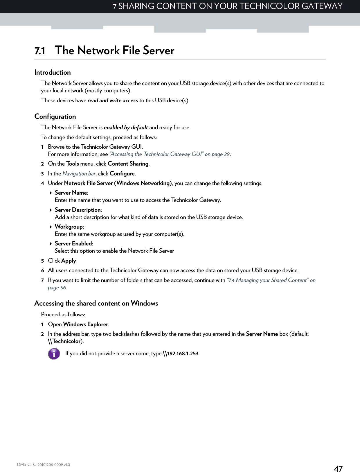 477 SHARING CONTENT ON YOUR TECHNICOLOR GATEWAYDMS-CTC-20101206-0009 v1.07.1 The Network File ServerIntroductionThe Network Server allows you to share the content on your USB storage device(s) with other devices that are connected to your local network (mostly computers).These devices have read and write access to this USB device(s).ConfigurationThe Network File Server is enabled by default and ready for use.To change the default settings, proceed as follows:1Browse to the Technicolor Gateway GUI.For more information, see “Accessing the Technicolor Gateway GUI” on page 29.2On the Tools menu, click Content Sharing.3In the Navigation bar, click Configure.4Under Network File Server (Windows Networking), you can change the following settings:Server Name:Enter the name that you want to use to access the Technicolor Gateway.Server Description:Add a short description for what kind of data is stored on the USB storage device.Workgroup:Enter the same workgroup as used by your computer(s).Server Enabled:Select this option to enable the Network File Server5Click Apply.6All users connected to the Technicolor Gateway can now access the data on stored your USB storage device.7If you want to limit the number of folders that can be accessed, continue with “7.4 Managing your Shared Content” on page 56.Accessing the shared content on WindowsProceed as follows:1Open Windows Explorer.2In the address bar, type two backslashes followed by the name that you entered in the Server Name box (default: \\Technicolor).If you did not provide a server name, type \\192.168.1.253.