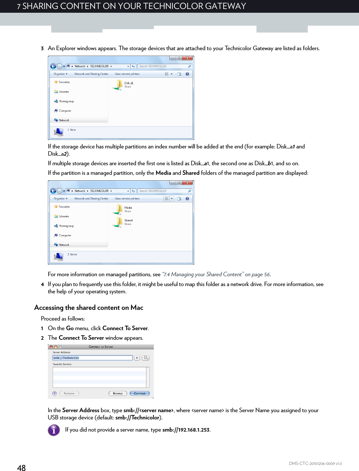 487 SHARING CONTENT ON YOUR TECHNICOLOR GATEWAYDMS-CTC-20101206-0009 v1.03An Explorer windows appears. The storage devices that are attached to your Technicolor Gateway are listed as folders.If the storage device has multiple partitions an index number will be added at the end (for example: Disk_a1 and Disk_a2).If multiple storage devices are inserted the first one is listed as Disk_a1, the second one as Disk_b1, and so on.If the partition is a managed partition, only the Media and Shared folders of the managed partition are displayed:For more information on managed partitions, see “7.4 Managing your Shared Content” on page 56.4If you plan to frequently use this folder, it might be useful to map this folder as a network drive. For more information, see the help of your operating system.Accessing the shared content on MacProceed as follows:1On the Go menu, click Connect To Server.2The Connect To Server window appears.In the Server Address box, type smb://&lt;server name&gt;, where &lt;server name&gt; is the Server Name you assigned to your USB storage device (default: smb://Technicolor).If you did not provide a server name, type smb://192.168.1.253.