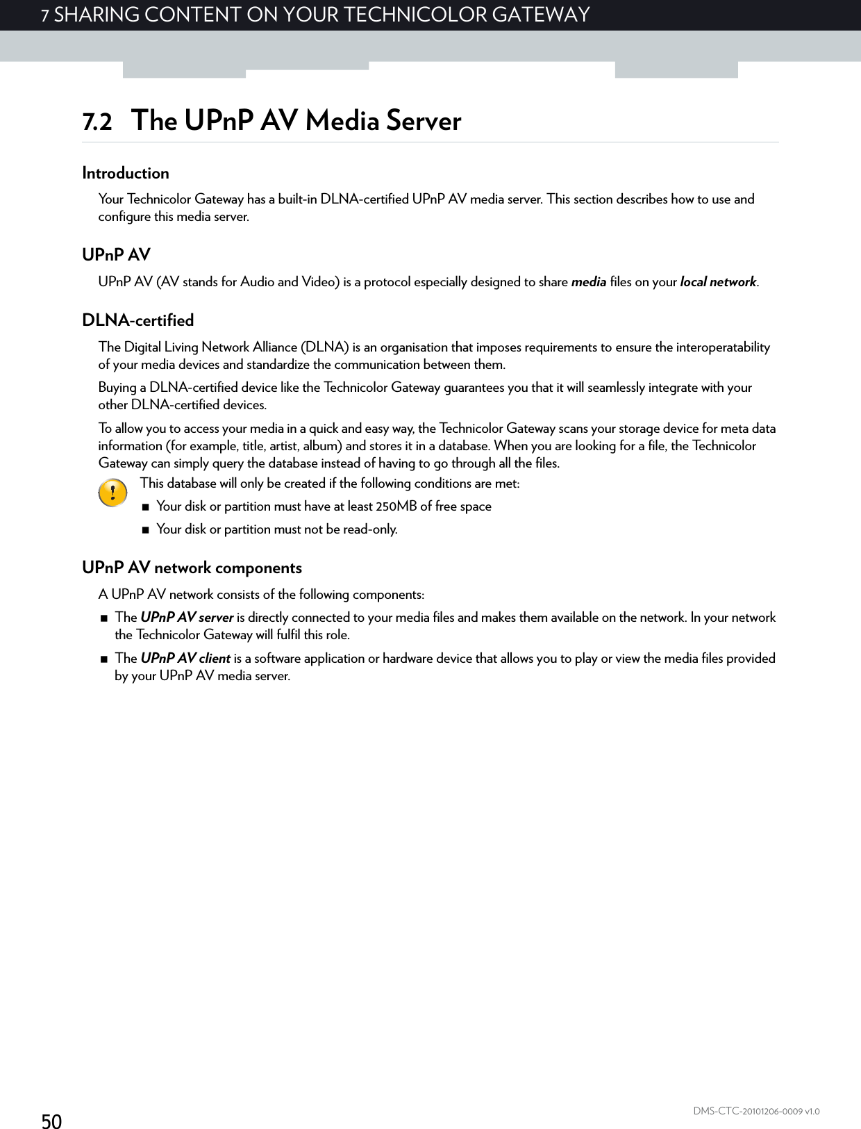 507 SHARING CONTENT ON YOUR TECHNICOLOR GATEWAYDMS-CTC-20101206-0009 v1.07.2 The UPnP AV Media ServerIntroductionYour Technicolor Gateway has a built-in DLNA-certified UPnP AV media server. This section describes how to use and configure this media server.UPnP AVUPnP AV (AV stands for Audio and Video) is a protocol especially designed to share media files on your local network.DLNA-certifiedThe Digital Living Network Alliance (DLNA) is an organisation that imposes requirements to ensure the interoperatability of your media devices and standardize the communication between them.Buying a DLNA-certified device like the Technicolor Gateway guarantees you that it will seamlessly integrate with your other DLNA-certified devices.To allow you to access your media in a quick and easy way, the Technicolor Gateway scans your storage device for meta data information (for example, title, artist, album) and stores it in a database. When you are looking for a file, the Technicolor Gateway can simply query the database instead of having to go through all the files.UPnP AV network componentsA UPnP AV network consists of the following components:The UPnP AV server is directly connected to your media files and makes them available on the network. In your network the Technicolor Gateway will fulfil this role.The UPnP AV client is a software application or hardware device that allows you to play or view the media files provided by your UPnP AV media server.This database will only be created if the following conditions are met:Your disk or partition must have at least 250MB of free spaceYour disk or partition must not be read-only.