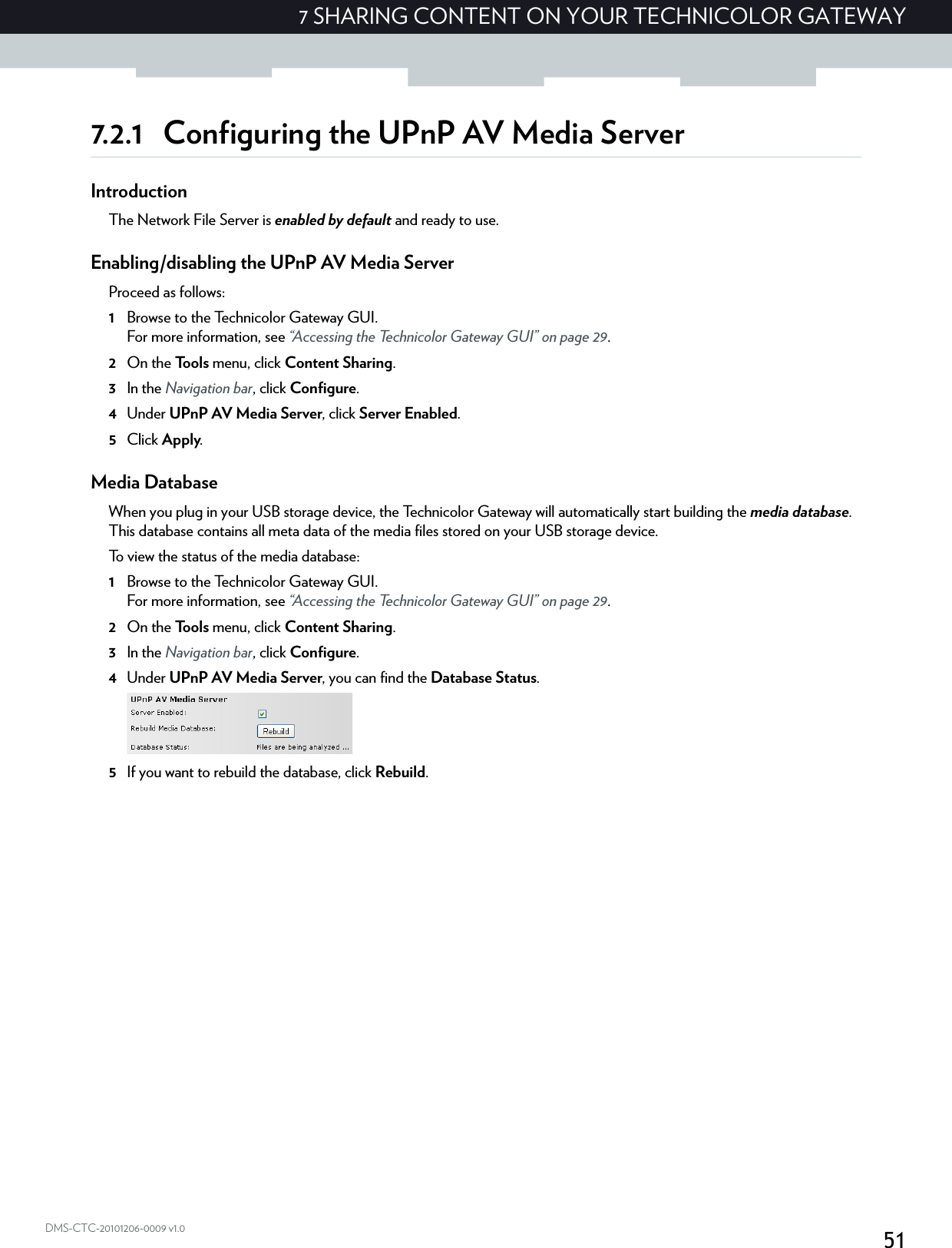 517 SHARING CONTENT ON YOUR TECHNICOLOR GATEWAYDMS-CTC-20101206-0009 v1.07.2.1 Configuring the UPnP AV Media ServerIntroductionThe Network File Server is enabled by default and ready to use.Enabling/disabling the UPnP AV Media ServerProceed as follows:1Browse to the Technicolor Gateway GUI.For more information, see “Accessing the Technicolor Gateway GUI” on page 29.2On the Tools menu, click Content Sharing.3In the Navigation bar, click Configure.4Under UPnP AV Media Server, click Server Enabled.5Click Apply.Media DatabaseWhen you plug in your USB storage device, the Technicolor Gateway will automatically start building the media database. This database contains all meta data of the media files stored on your USB storage device.To view the status of the media database:1Browse to the Technicolor Gateway GUI.For more information, see “Accessing the Technicolor Gateway GUI” on page 29.2On the Tools menu, click Content Sharing.3In the Navigation bar, click Configure.4Under UPnP AV Media Server, you can find the Database Status.5If you want to rebuild the database, click Rebuild.