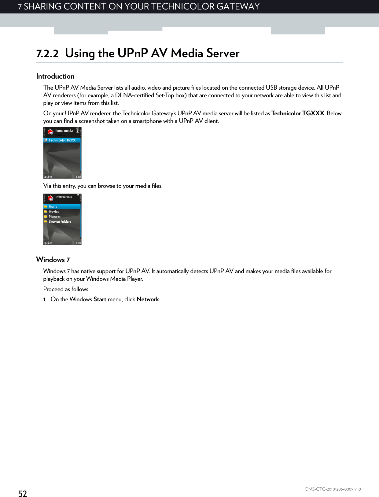 527 SHARING CONTENT ON YOUR TECHNICOLOR GATEWAYDMS-CTC-20101206-0009 v1.07.2.2 Using the UPnP AV Media ServerIntroductionThe UPnP AV Media Server lists all audio, video and picture files located on the connected USB storage device. All UPnP AV renderers (for example, a DLNA-certified Set-Top box) that are connected to your network are able to view this list and play or view items from this list.On your UPnP AV renderer, the Technicolor Gateway’s UPnP AV media server will be listed as Technicolor TGXXX. Below you can find a screenshot taken on a smartphone with a UPnP AV client.Via this entry, you can browse to your media files.Windows 7Windows 7 has native support for UPnP AV. It automatically detects UPnP AV and makes your media files available for playback on your Windows Media Player.Proceed as follows:1On the Windows Start menu, click Network.