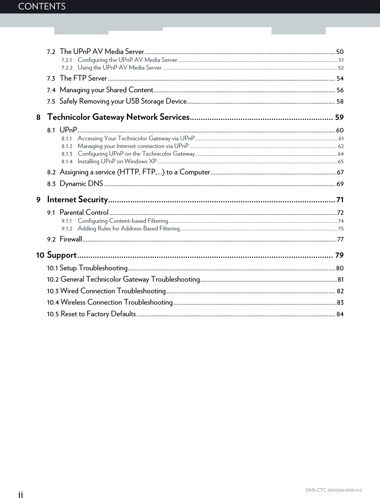 iiCONTENTSDMS-CTC-20101206-0009 v1.07.2 The UPnP AV Media Server ................................................................................................................. 507.2.1 Configuring the UPnP AV Media Server ..................................................................................................................517.2.2 Using the UPnP AV Media Server ............................................................................................................................ 527.3 The FTP Server....................................................................................................................................... 547.4 Managing your Shared Content............................................................................................................ 567.5 Safely Removing your USB Storage Device........................................................................................ 588 Technicolor Gateway Network Services................................................................. 598.1 UPnP.........................................................................................................................................................608.1.1 Accessing Your Technicolor Gateway via UPnP......................................................................................................618.1.2 Managing your Internet connection via UPnP......................................................................................................... 628.1.3 Configuring UPnP on the Technicolor Gateway..................................................................................................... 648.1.4 Installing UPnP on Windows XP................................................................................................................................ 658.2 Assigning a service (HTTP, FTP,...) to a Computer...........................................................................678.3 Dynamic DNS ......................................................................................................................................... 699 Internet Security.......................................................................................................719.1 Parental Control .......................................................................................................................................729.1.1 Configuring Content-based Filtering........................................................................................................................ 749.1.2 Adding Rules for Address-Based Filtering................................................................................................................ 759.2 Firewall.......................................................................................................................................................7710 Support.................................................................................................................... 7910.1 Setup Troubleshooting........................................................................................................................... 8010.2 General Technicolor Gateway Troubleshooting.................................................................................8110.3 Wired Connection Troubleshooting.................................................................................................... 8210.4 Wireless Connection Troubleshooting.................................................................................................8310.5 Reset to Factory Defaults...................................................................................................................... 84