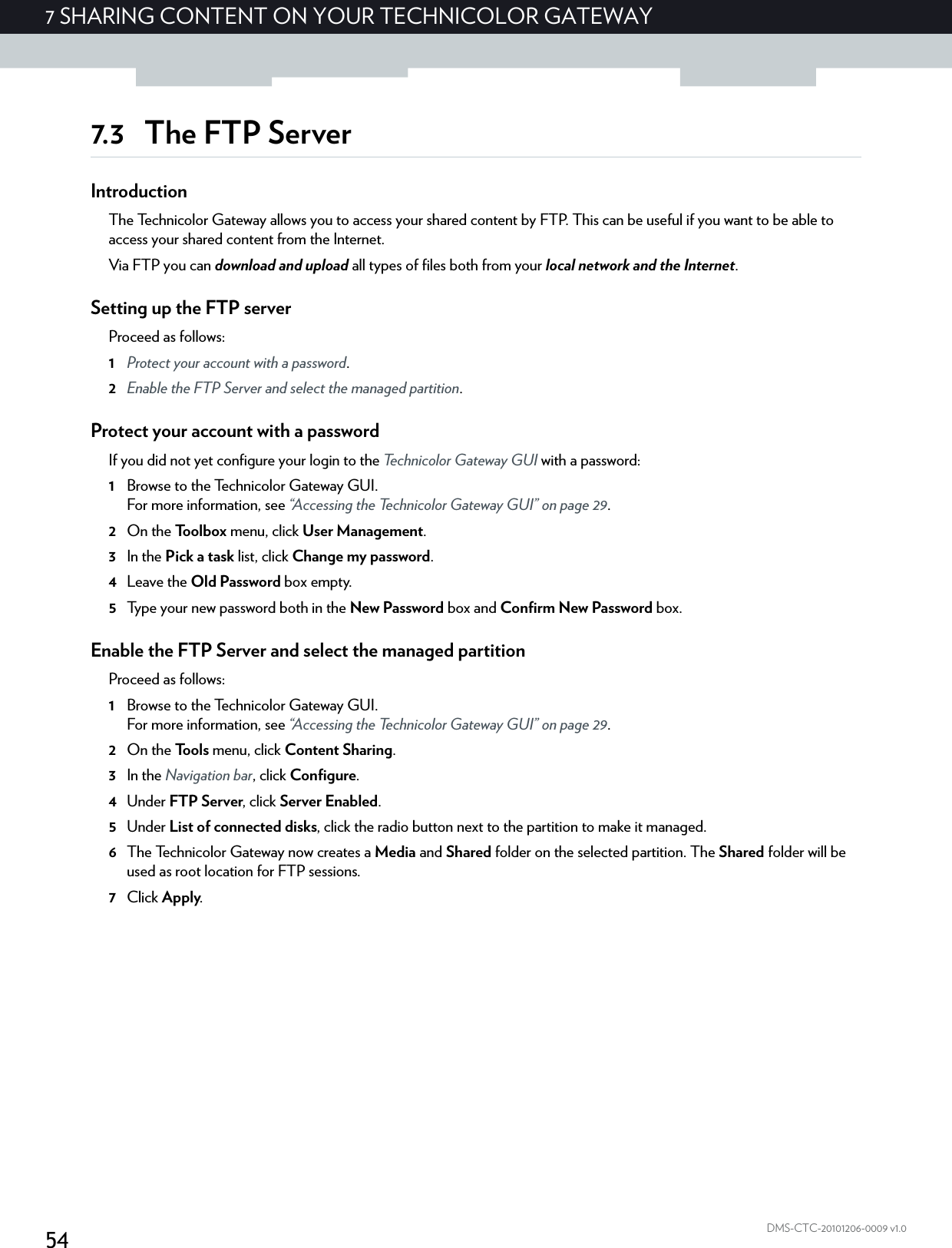 547 SHARING CONTENT ON YOUR TECHNICOLOR GATEWAYDMS-CTC-20101206-0009 v1.07.3 The FTP ServerIntroductionThe Technicolor Gateway allows you to access your shared content by FTP. This can be useful if you want to be able to access your shared content from the Internet.Via FTP you can download and upload all types of files both from your local network and the Internet.Setting up the FTP serverProceed as follows:1Protect your account with a password.2Enable the FTP Server and select the managed partition.Protect your account with a passwordIf you did not yet configure your login to the Technicolor Gateway GUI with a password:1Browse to the Technicolor Gateway GUI.For more information, see “Accessing the Technicolor Gateway GUI” on page 29.2On the Toolbox menu, click User Management.3In the Pick a task list, click Change my password.4Leave the Old Password box empty.5Type your new password both in the New Password box and Confirm New Password box.Enable the FTP Server and select the managed partitionProceed as follows:1Browse to the Technicolor Gateway GUI.For more information, see “Accessing the Technicolor Gateway GUI” on page 29.2On the Tools menu, click Content Sharing.3In the Navigation bar, click Configure.4Under FTP Server, click Server Enabled.5Under List of connected disks, click the radio button next to the partition to make it managed.6The Technicolor Gateway now creates a Media and Shared folder on the selected partition. The Shared folder will be used as root location for FTP sessions.7Click Apply.