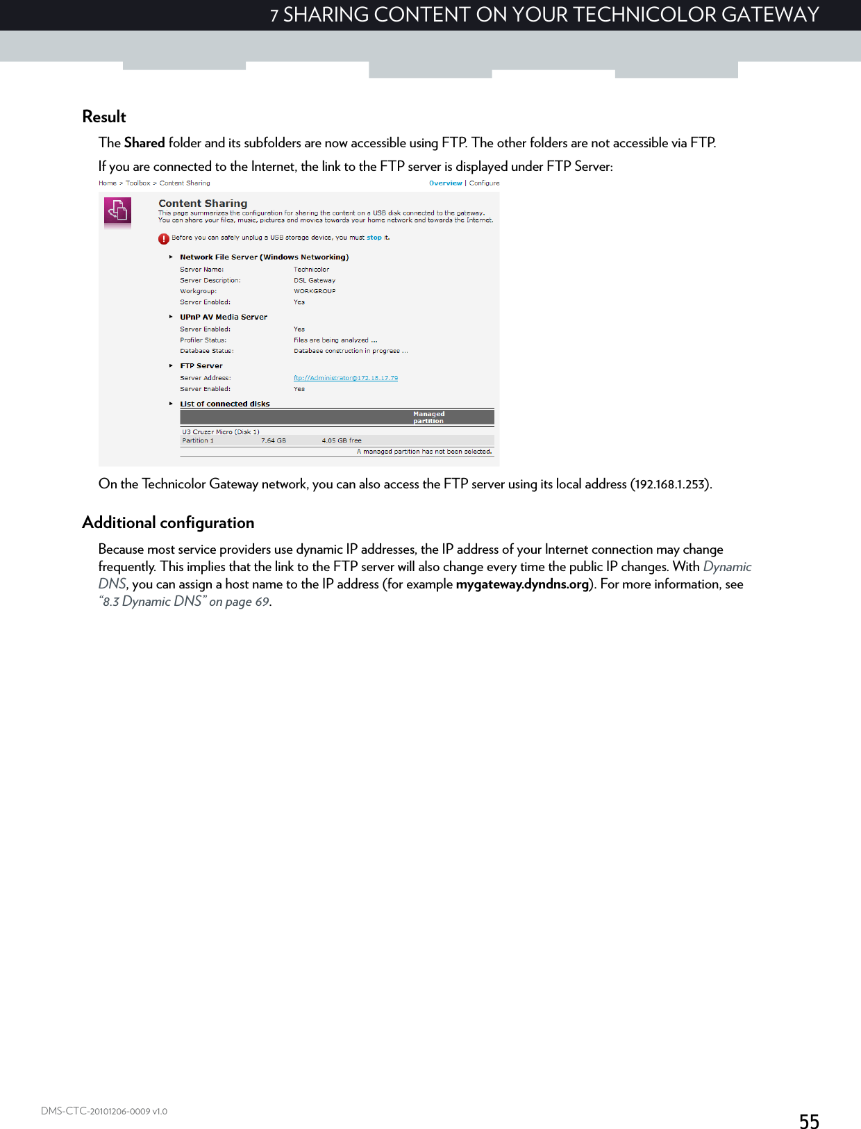 557 SHARING CONTENT ON YOUR TECHNICOLOR GATEWAYDMS-CTC-20101206-0009 v1.0ResultThe Shared folder and its subfolders are now accessible using FTP. The other folders are not accessible via FTP.If you are connected to the Internet, the link to the FTP server is displayed under FTP Server:On the Technicolor Gateway network, you can also access the FTP server using its local address (192.168.1.253).Additional configurationBecause most service providers use dynamic IP addresses, the IP address of your Internet connection may change frequently. This implies that the link to the FTP server will also change every time the public IP changes. With Dynamic DNS, you can assign a host name to the IP address (for example mygateway.dyndns.org). For more information, see “8.3 Dynamic DNS” on page 69.