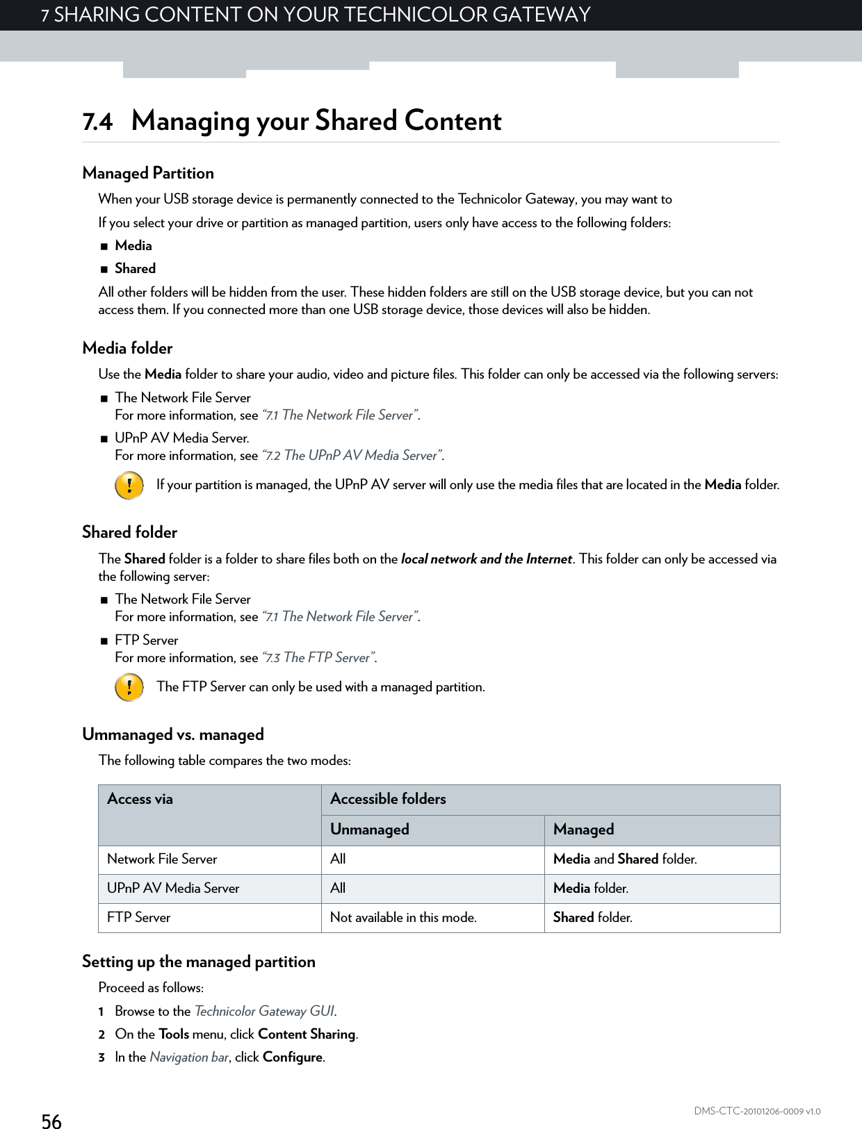 567 SHARING CONTENT ON YOUR TECHNICOLOR GATEWAYDMS-CTC-20101206-0009 v1.07.4 Managing your Shared ContentManaged PartitionWhen your USB storage device is permanently connected to the Technicolor Gateway, you may want to If you select your drive or partition as managed partition, users only have access to the following folders:MediaSharedAll other folders will be hidden from the user. These hidden folders are still on the USB storage device, but you can not access them. If you connected more than one USB storage device, those devices will also be hidden.Media folderUse the Media folder to share your audio, video and picture files. This folder can only be accessed via the following servers:The Network File ServerFor more information, see “7.1 The Network File Server”.UPnP AV Media Server.For more information, see “7.2 The UPnP AV Media Server”.Shared folderThe Shared folder is a folder to share files both on the local network and the Internet. This folder can only be accessed via the following server:The Network File ServerFor more information, see “7.1 The Network File Server”.FTP ServerFor more information, see “7.3 The FTP Server”.Ummanaged vs. managedThe following table compares the two modes:Setting up the managed partitionProceed as follows:1Browse to the Technicolor Gateway GUI.2On the Tools menu, click Content Sharing.3In the Navigation bar, click Configure.If your partition is managed, the UPnP AV server will only use the media files that are located in the Media folder.The FTP Server can only be used with a managed partition.Access via Accessible foldersUnmanaged ManagedNetwork File Server All Media and Shared folder.UPnP AV Media Server All Media folder.FTP Server Not available in this mode. Shared folder.
