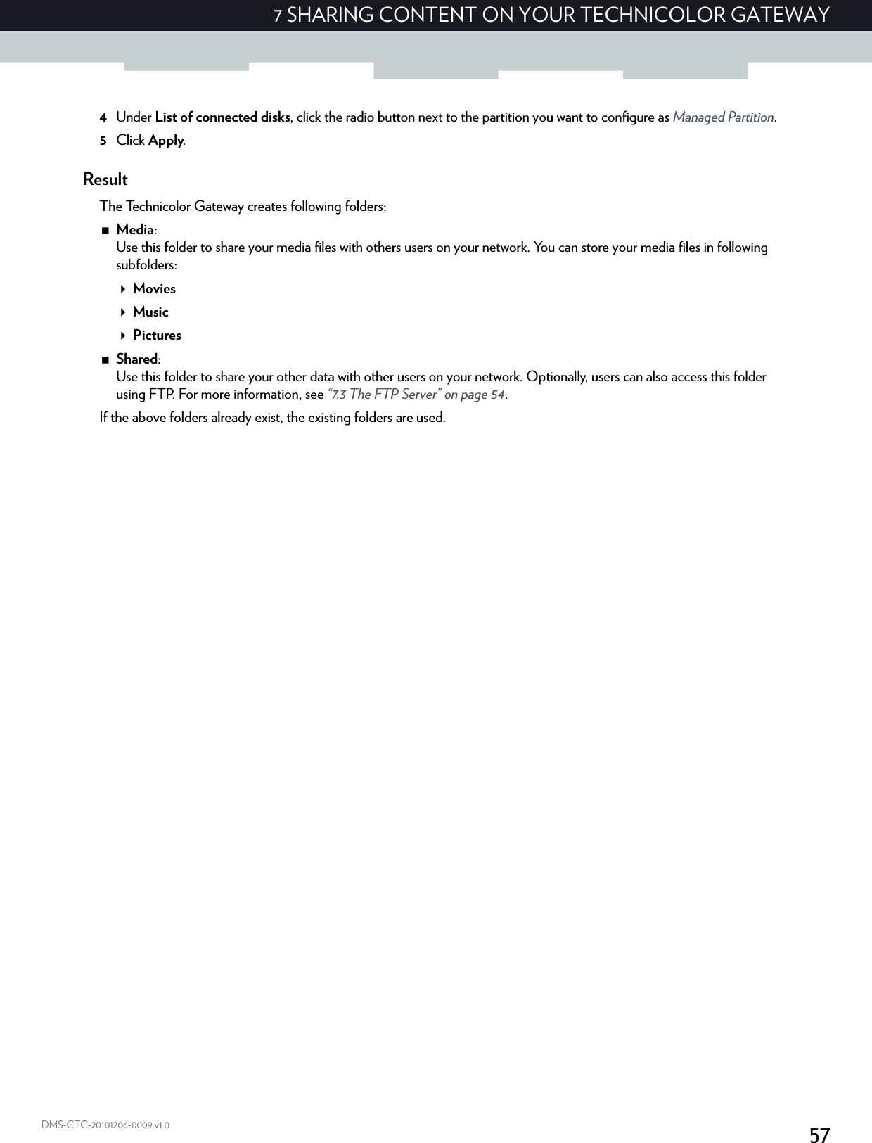 577 SHARING CONTENT ON YOUR TECHNICOLOR GATEWAYDMS-CTC-20101206-0009 v1.04Under List of connected disks, click the radio button next to the partition you want to configure as Managed Partition.5Click Apply.ResultThe Technicolor Gateway creates following folders:Media:Use this folder to share your media files with others users on your network. You can store your media files in following subfolders:MoviesMusicPicturesShared:Use this folder to share your other data with other users on your network. Optionally, users can also access this folder using FTP. For more information, see “7.3 The FTP Server” on page 54.If the above folders already exist, the existing folders are used.