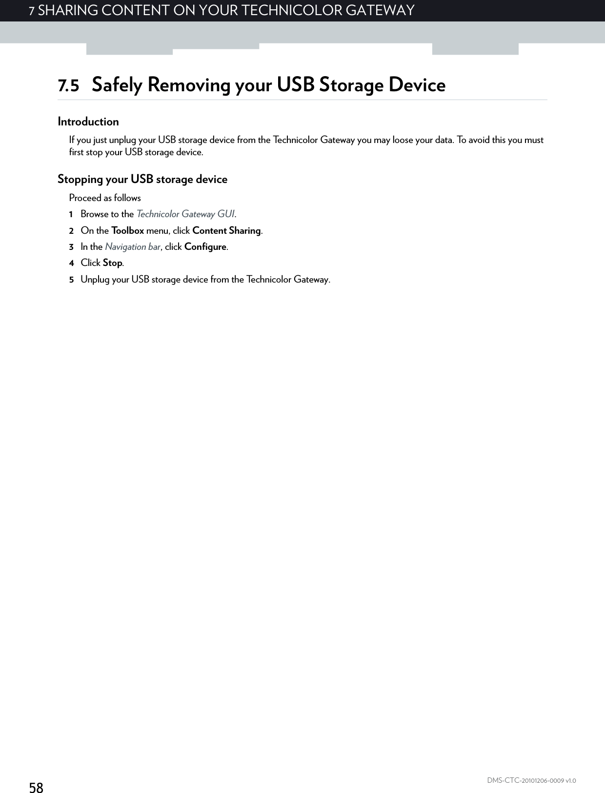 587 SHARING CONTENT ON YOUR TECHNICOLOR GATEWAYDMS-CTC-20101206-0009 v1.07.5 Safely Removing your USB Storage DeviceIntroductionIf you just unplug your USB storage device from the Technicolor Gateway you may loose your data. To avoid this you must first stop your USB storage device.Stopping your USB storage deviceProceed as follows1Browse to the Technicolor Gateway GUI.2On the Toolbox menu, click Content Sharing.3In the Navigation bar, click Configure.4Click Stop.5Unplug your USB storage device from the Technicolor Gateway.
