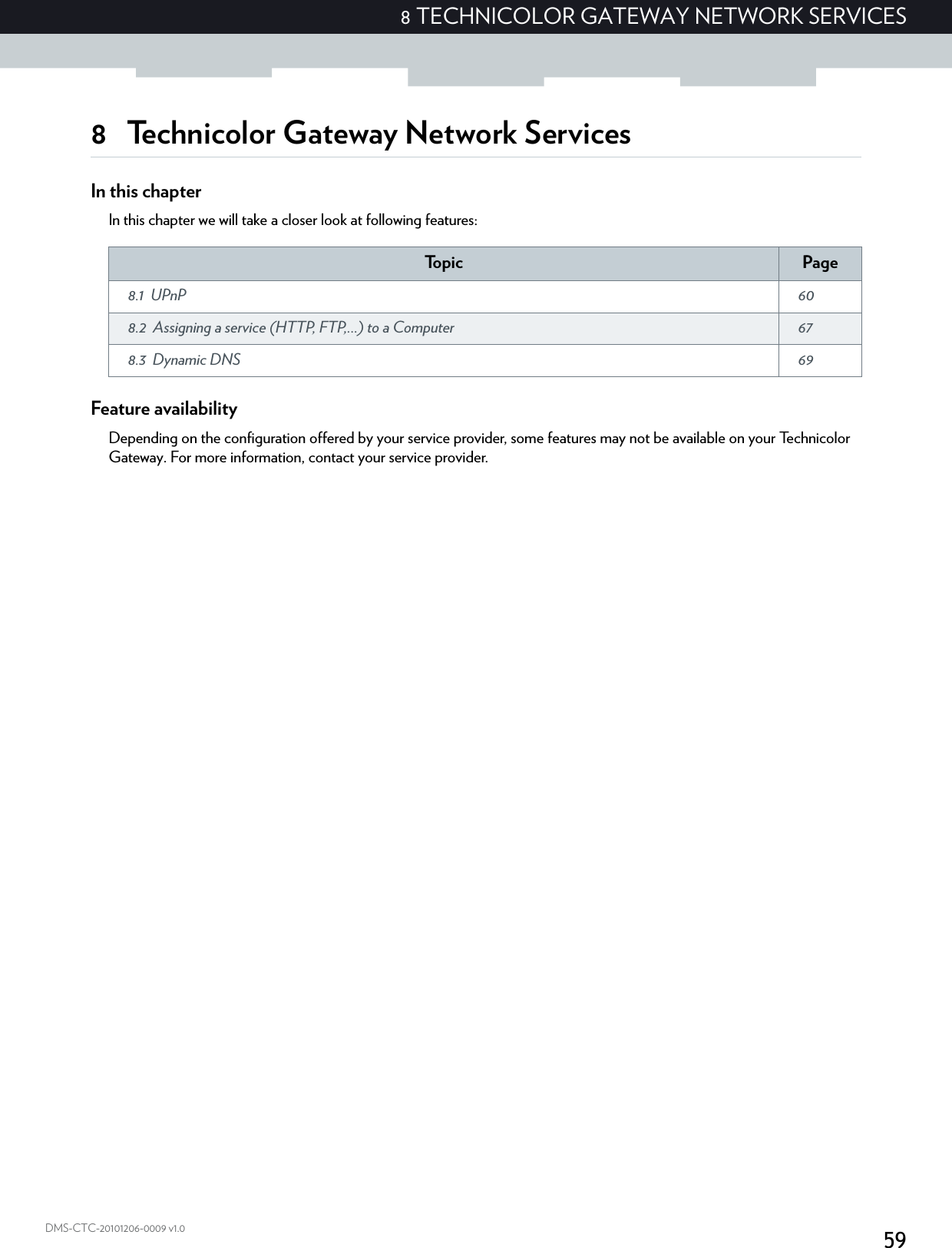 598 TECHNICOLOR GATEWAY NETWORK SERVICESDMS-CTC-20101206-0009 v1.08 Technicolor Gateway Network ServicesIn this chapterIn this chapter we will take a closer look at following features:Feature availabilityDepending on the configuration offered by your service provider, some features may not be available on your Technicolor Gateway. For more information, contact your service provider.To p i c Page8.1 UPnP  608.2 Assigning a service (HTTP, FTP,...) to a Computer  678.3 Dynamic DNS  69