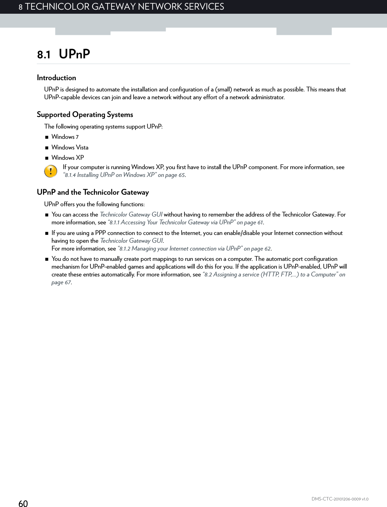 608 TECHNICOLOR GATEWAY NETWORK SERVICESDMS-CTC-20101206-0009 v1.08.1 UPnPIntroductionUPnP is designed to automate the installation and configuration of a (small) network as much as possible. This means that UPnP-capable devices can join and leave a network without any effort of a network administrator.Supported Operating SystemsThe following operating systems support UPnP:Windows 7Windows VistaWindows XPUPnP and the Technicolor GatewayUPnP offers you the following functions:You can access the Technicolor Gateway GUI without having to remember the address of the Technicolor Gateway. For more information, see “8.1.1 Accessing Your Technicolor Gateway via UPnP” on page 61.If you are using a PPP connection to connect to the Internet, you can enable/disable your Internet connection without having to open the Technicolor Gateway GUI.For more information, see “8.1.2 Managing your Internet connection via UPnP” on page 62.You do not have to manually create port mappings to run services on a computer. The automatic port configuration mechanism for UPnP-enabled games and applications will do this for you. If the application is UPnP-enabled, UPnP will create these entries automatically. For more information, see “8.2 Assigning a service (HTTP, FTP,...) to a Computer” on page 67.If your computer is running Windows XP, you first have to install the UPnP component. For more information, see “8.1.4 Installing UPnP on Windows XP” on page 65.