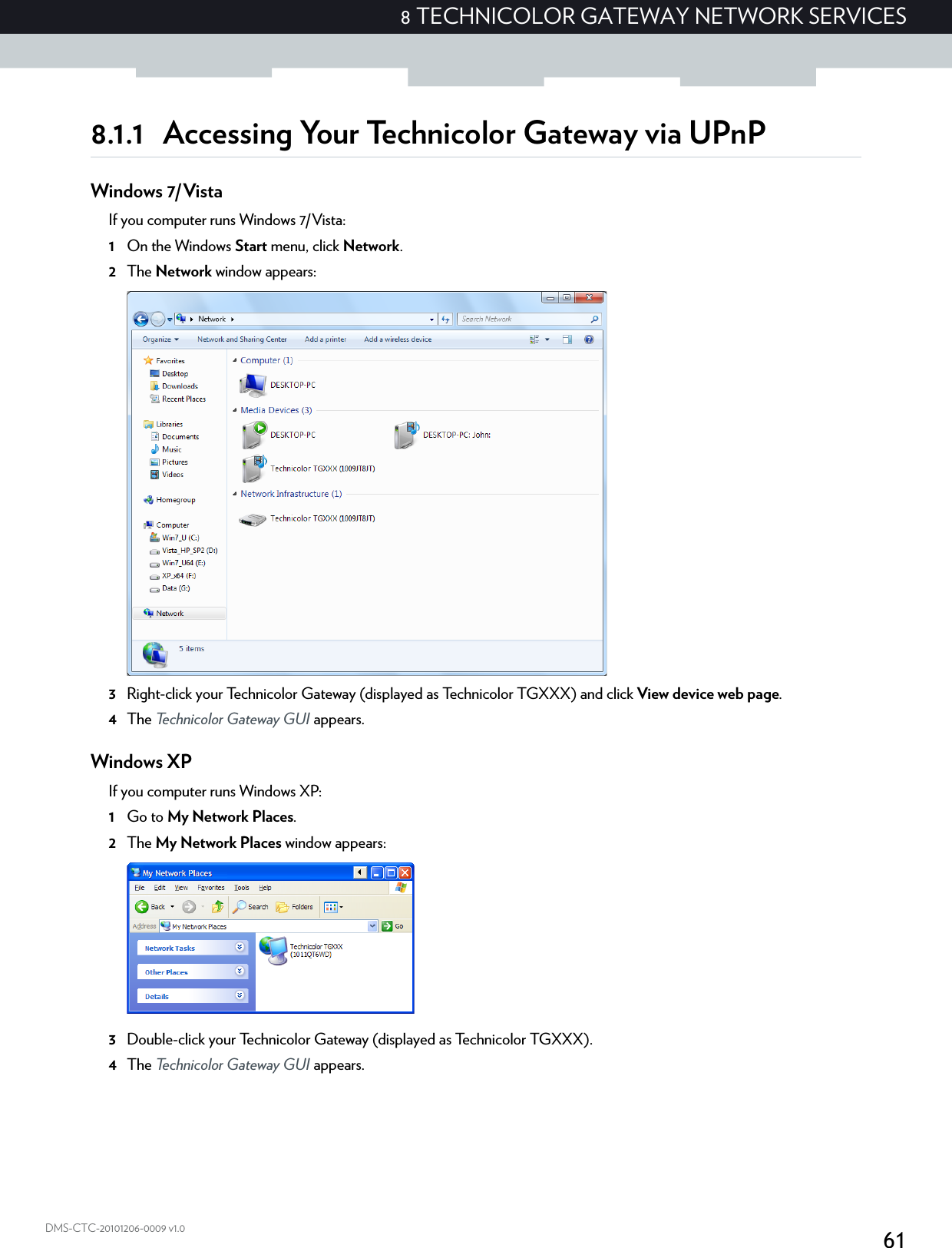 618 TECHNICOLOR GATEWAY NETWORK SERVICESDMS-CTC-20101206-0009 v1.08.1.1 Accessing Your Technicolor Gateway via UPnPWindows 7/VistaIf you computer runs Windows 7/Vista:1On the Windows Start menu, click Network.2The Network window appears:3Right-click your Technicolor Gateway (displayed as Technicolor TGXXX) and click View device web page.4The Technicolor Gateway GUI appears.Windows XPIf you computer runs Windows XP:1Go to My Network Places.2The My Network Places window appears:3Double-click your Technicolor Gateway (displayed as Technicolor TGXXX).4The Technicolor Gateway GUI appears.