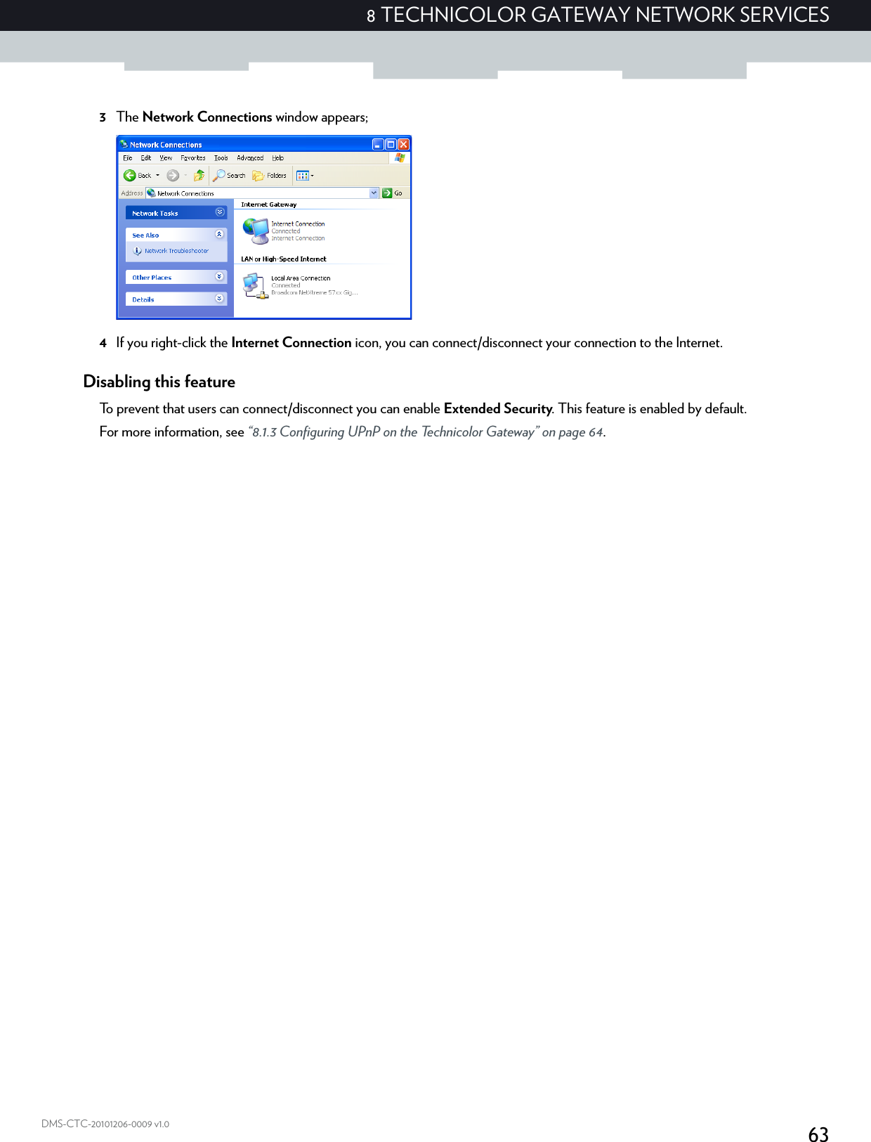 638 TECHNICOLOR GATEWAY NETWORK SERVICESDMS-CTC-20101206-0009 v1.03The Network Connections window appears;4If you right-click the Internet Connection icon, you can connect/disconnect your connection to the Internet.Disabling this featureTo prevent that users can connect/disconnect you can enable Extended Security. This feature is enabled by default.For more information, see “8.1.3 Configuring UPnP on the Technicolor Gateway” on page 64.