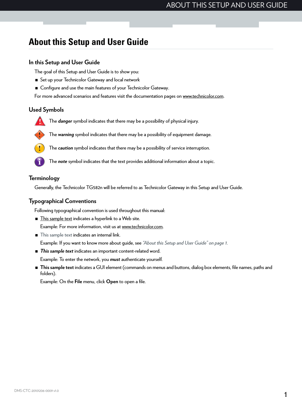 1ABOUT THIS SETUP AND USER GUIDEDMS-CTC-20101206-0009 v1.0About this Setup and User GuideIn this Setup and User GuideThe goal of this Setup and User Guide is to show you:Set up your Technicolor Gateway and local networkConfigure and use the main features of your Technicolor Gateway.For more advanced scenarios and features visit the documentation pages on www.technicolor.com.Used Symbols   Te r m i n o l o g yGenerally, the Technicolor TG582n will be referred to as Technicolor Gateway in this Setup and User Guide.Typographical ConventionsFollowing typographical convention is used throughout this manual:This sample text indicates a hyperlink to a Web site.Example: For more information, visit us at www.technicolor.com.This sample text indicates an internal link.Example: If you want to know more about guide, see “About this Setup and User Guide” on page 1.This sample text indicates an important content-related word.Example: To enter the network, you must authenticate yourself.This sample text indicates a GUI element (commands on menus and buttons, dialog box elements, file names, paths and folders).Example: On the File menu, click Open to open a file.The danger symbol indicates that there may be a possibility of physical injury.The warning symbol indicates that there may be a possibility of equipment damage.The caution symbol indicates that there may be a possibility of service interruption.The note symbol indicates that the text provides additional information about a topic.