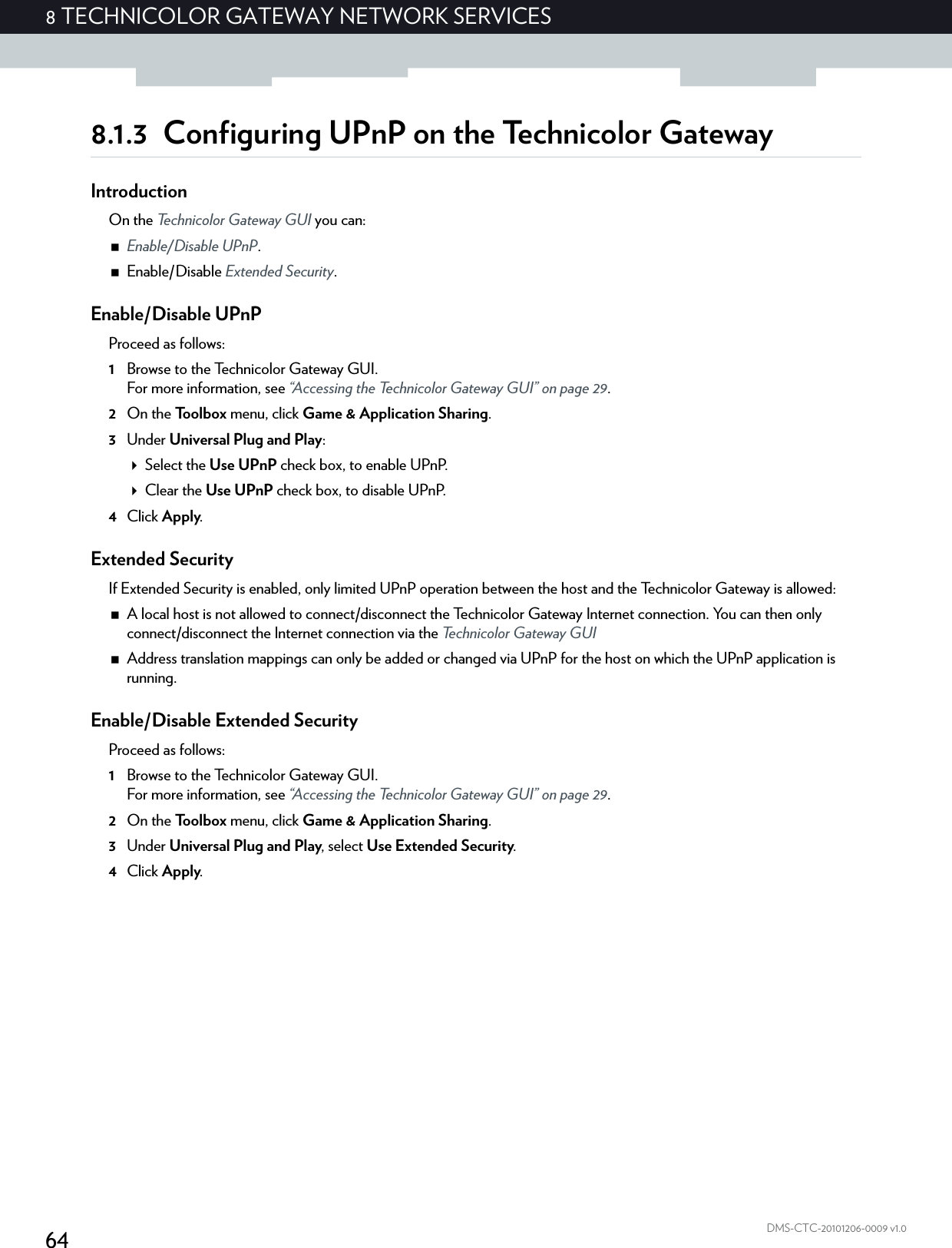 648 TECHNICOLOR GATEWAY NETWORK SERVICESDMS-CTC-20101206-0009 v1.08.1.3 Configuring UPnP on the Technicolor GatewayIntroductionOn the Technicolor Gateway GUI you can:Enable/Disable UPnP.Enable/Disable Extended Security.Enable/Disable UPnPProceed as follows:1Browse to the Technicolor Gateway GUI.For more information, see “Accessing the Technicolor Gateway GUI” on page 29.2On the Toolbox menu, click Game &amp; Application Sharing.3Under Universal Plug and Play:Select the Use UPnP check box, to enable UPnP.Clear the Use UPnP check box, to disable UPnP.4Click Apply.Extended SecurityIf Extended Security is enabled, only limited UPnP operation between the host and the Technicolor Gateway is allowed:A local host is not allowed to connect/disconnect the Technicolor Gateway Internet connection. You can then only connect/disconnect the Internet connection via the Technicolor Gateway GUIAddress translation mappings can only be added or changed via UPnP for the host on which the UPnP application is running.Enable/Disable Extended SecurityProceed as follows:1Browse to the Technicolor Gateway GUI.For more information, see “Accessing the Technicolor Gateway GUI” on page 29.2On the Toolbox menu, click Game &amp; Application Sharing.3Under Universal Plug and Play, select Use Extended Security.4Click Apply.