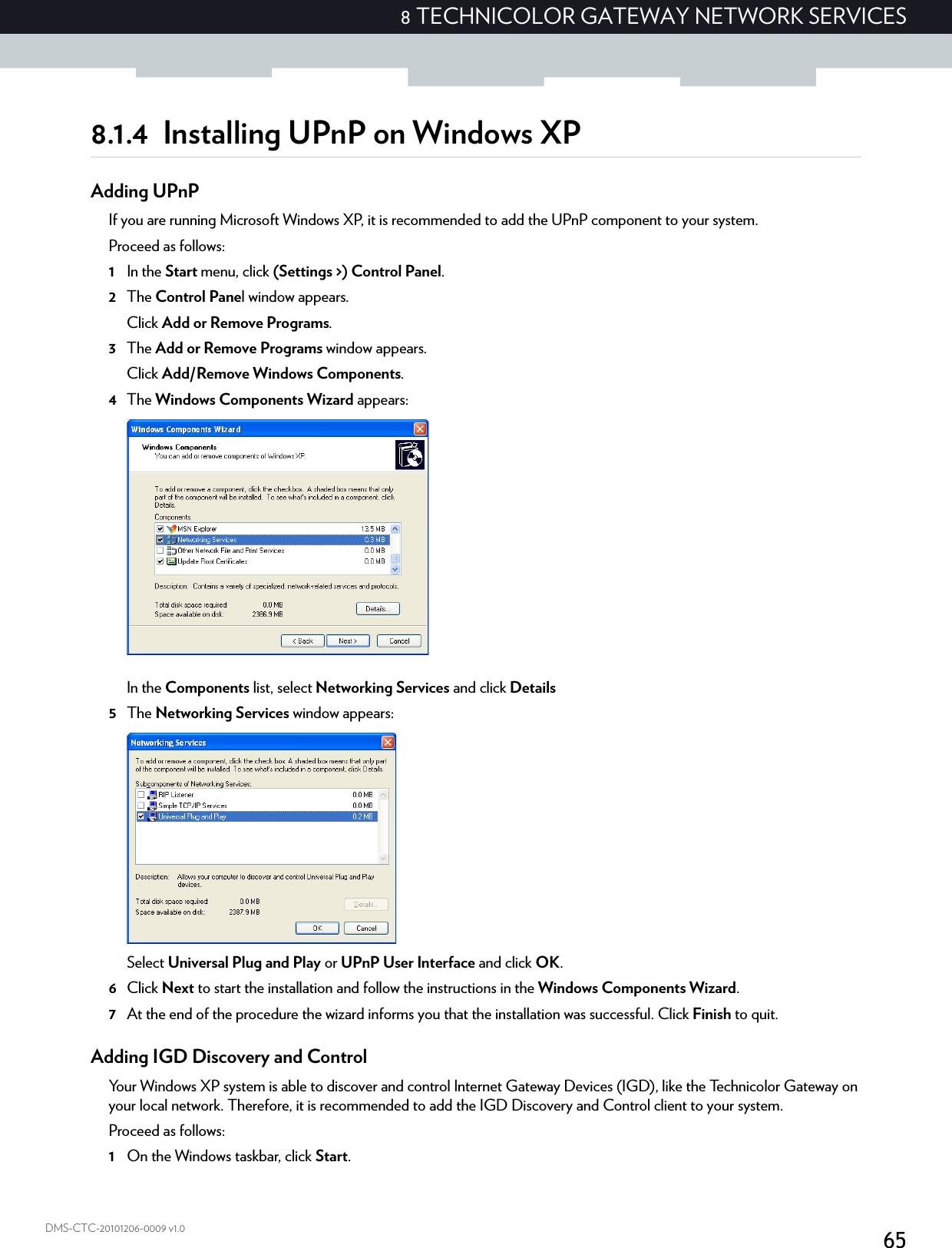 658 TECHNICOLOR GATEWAY NETWORK SERVICESDMS-CTC-20101206-0009 v1.08.1.4 Installing UPnP on Windows XPAdding UPnPIf you are running Microsoft Windows XP, it is recommended to add the UPnP component to your system.Proceed as follows:1In the Start menu, click (Settings &gt;) Control Panel.2The Control Panel window appears.Click Add or Remove Programs.3The Add or Remove Programs window appears.Click Add/Remove Windows Components.4The Windows Components Wizard appears:In the Components list, select Networking Services and click Details5The Networking Services window appears: Select Universal Plug and Play or UPnP User Interface and click OK.6Click Next to start the installation and follow the instructions in the Windows Components Wizard.7At the end of the procedure the wizard informs you that the installation was successful. Click Finish to quit.Adding IGD Discovery and ControlYour Windows XP system is able to discover and control Internet Gateway Devices (IGD), like the Technicolor Gateway on your local network. Therefore, it is recommended to add the IGD Discovery and Control client to your system.Proceed as follows:1On the Windows taskbar, click Start.